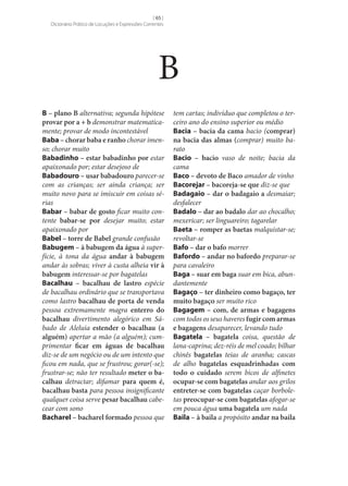 [ 65 ]
Dicionário Prático de Locuções e Expressões Correntes

B
B – plano B alternativa; segunda hipótese
provar por a + b demonstrar matematicamente; provar de modo incontestável
Baba – chorar baba e ranho chorar imenso; chorar muito
Babadinho – estar babadinho por estar
apaixonado por; estar desejoso de
Babadouro – usar babadouro parecer‑se
com as crianças; ser ainda criança; ser
muito novo para se imiscuir em coisas sérias
Babar – babar de gosto ficar muito contente babar‑se por desejar muito; estar
apaixonado por
Babel – torre de Babel grande confusão
Babugem – à babugem da água à superfície, à tona da água andar à babugem
andar às sobras; viver à custa alheia vir à
babugem interessar‑se por bagatelas
Bacalhau – bacalhau de lastro espécie
de bacalhau ordinário que se transportava
como lastro bacalhau de porta de venda
pessoa extremamente magra enterro do
bacalhau divertimento alegórico em Sábado de Aleluia estender o bacalhau (a
alguém) apertar a mão (a alguém); cumprimentar ficar em águas de bacalhau
diz‑se de um negócio ou de um intento que
ficou em nada, que se frustrou; gorar(‑se);
frustrar‑se; não ter resultado meter o ba‑
calhau detractar; difamar para quem é,
bacalhau basta para pessoa insignificante
qualquer coisa serve pesar bacalhau cabecear com sono
Bacharel – bacharel formado pessoa que

tem cartas; indivíduo que completou o terceiro ano do ensino superior ou médio
Bacia – bacia da cama bacio (comprar)
na bacia das almas (comprar) muito barato
Bacio – bacio vaso de noite; bacia da
cama
Baco – devoto de Baco amador de vinho
Bacorejar – bacoreja‑se que diz‑se que
Badagaio – dar o badagaio a desmaiar;
desfalecer
Badalo – dar ao badalo dar ao chocalho;
mexericar; ser linguareiro; tagarelar
Baeta – romper as baetas malquistar‑se;
revoltar‑se
Bafo – dar o bafo morrer
Bafordo – andar no bafordo preparar‑se
para cavaleiro
Baga – suar em baga suar em bica, abundantemente
Bagaço – ter dinheiro como bagaço, ter
muito bagaço ser muito rico
Bagagem – com, de armas e bagagens
com todos os seus haveres fugir com armas
e bagagens desaparecer, levando tudo
Bagatela – bagatela coisa, questão de
lana-caprina; dez-réis de mel coado; bilhar
chinês bagatelas teias de aranha; cascas
de alho bagatelas esquadrinhadas com
todo o cuidado serem bicos de alfinetes
ocupar‑se com bagatelas andar aos grilos
entreter‑se com bagatelas caçar borboletas preocupar‑se com bagatelas afogar‑se
em pouca água uma bagatela um nada
Baila – à baila a propósito andar na baila

 