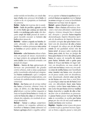 bailar

andar metido em barulhos; ser citado cha‑
mar à baila citar; provocar vir à baila vir
a falar‑se de; vir a propósito; ser lembrado
na conversa
Bailar – bailar dar à perna; dar à canela
Baile – baile de poviléu, agitado samba
de arrelia baile que começa ao meio da
tarde e se prolonga pela noite chá dançante corpo de baile pessoal de teatro a
quem incumbe executar os bailados dar
baile a fazer pouco de
Bainha – meter a espada na bainha desistir; abrandar a cólera não caber na
bainha ser vaidoso, presunçoso não cortar
as bainhas ser pouco afiado; ter falta de
talento
Baioneta – calar baioneta colocar a baioneta em posição de atacar, encaixando-a
no lugar próprio da espingarda de baio‑
neta calada com a baioneta armada e em
posição de ataque
Bairro – bairro de lata aglomeração de
barracas nas proximidades dos grandes
centros urbanos, onde se aloja a população
pobre (constituída sobretudo por emigrantes) bairro residencial o que é composto
por casas de habitação independentes, com
exclusão de estabelecimentos industriais e
comerciais
Baixa – dar baixa sair do serviço militar
dar baixa a licenciar; eliminar (nota de
culpa, de débito, etc.) dar baixa ao hos‑
pital deixar o serviço militar enquanto se
trata no hospital levar baixa ter venda; ter
saída ter baixa da culpa ser eliminado da
relação dos culpados, em resultado de sentença absolutória
Baixar – baixar a cabeça cumprimentar; obedecer; ter vergonha; submeter‑se;
humilhar‑se baixar a crista submeter(‑se)
baixar a grimpa abater o orgulho; subme-

[ 66 ]
Emanuel de Moura Correia • Persília de Melim Teixeira

ter‑se; sujeitar‑se baixar à sepultura ser sepultado baixar ao sepulcro morrer baixar
as armas entregar‑se; cessar as hostilidades
baixar‑se ir ao beija-mão de alguém
Baixel – guiar o baixel organizar a vida
Baixo – altos e baixos alternativas; bem-estar e mal-estar; felicidade e infelicidade;
alegria e tristeza; situação boa e situação
má; elevações e pressões baixo-império
desmoralização; Império Bizantino (período de decadência do Imprério Romano;
sociedade corrupta dar para baixo bater;
bater sem dó; desanimar de alto a baixo
de mangual; da cabeça aos pés de baixo
estofo de má qualidade moral; reles de
baixo nível de pouco valor; medíocre de
baixo para cima da base ao fastígio de
boca para baixo de borco de cabeça para
baixo de capuz; de mergulho de ventre
para baixo, deitado com o peito para
baixo de bruços em baixo em lugar inferior; em decadência; em mau estado de
saúde em voz baixa a meia voz; em surdina estar de orelha baixa estar humilhado
estar (muito) em baixo estar decadente
ou de pouca saúde; estar em decadência;
estar desanimado, abatido estar em bai‑
xo de forma não estar bem a nível físico
ou psicológico estar na mó de baixo estar
com, em dificuldades fazer mão baixa
surripiar; roubar fazer mão baixa a, de,
em roubar ler por baixo deletrear malhar
baixo despenhar‑se medir de alto a bai‑
xo fitar com ar desdenhoso ou provocante passar baixo passar mal por baixo de
mão às escondidas; às ocultas por baixo
preço por dez-réis de mel coado sentir‑se
muito em baixo estar na fossa
Bajular – bajular cortar a jaca; dar graxa
a; lamber os pés a; queimar incenso; engraxar as botas a alguém; passar a mão pelo

 
