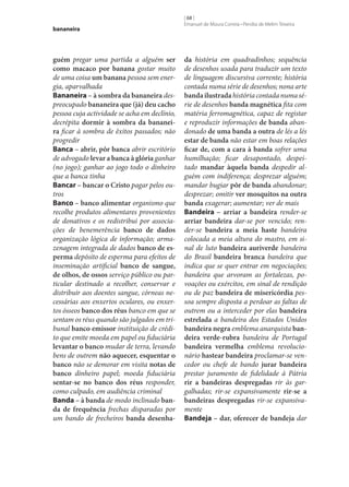 bananeira

guém pregar uma partida a alguém ser
como macaco por banana gostar muito
de uma coisa um banana pessoa sem energia, aparvalhada
Bananeira – à sombra da bananeira despreocupado bananeira que (já) deu cacho
pessoa cuja actividade se acha em declínio,
decrépita dormir à sombra da bananei‑
ra ficar à sombra de êxitos passados; não
progredir
Banca – abrir, pôr banca abrir escritório
de advogado levar a banca à glória ganhar
(no jogo); ganhar ao jogo todo o dinheiro
que a banca tinha
Bancar – bancar o Cristo pagar pelos outros
Banco – banco alimentar organismo que
recolhe produtos alimentares provenientes
de donativos e os redistribui por associações de benemerência banco de dados
organização lógica de informação; armazenagem integrada de dados banco de es‑
perma depósito de esperma para efeitos de
inseminação artificial banco de sangue,
de olhos, de ossos serviço público ou particular destinado a recolher, conservar e
distribuir aos doentes sangue, córneas necessárias aos enxertos oculares, ou enxertos ósseos banco dos réus banco em que se
sentam os réus quando são julgados em tribunal banco emissor instituição de crédito que emite moeda em papel ou fiduciária
levantar o banco mudar de terra, levando
bens de outrem não aquecer, esquentar o
banco não se demorar em visita notas de
banco dinheiro papel; moeda fiduciária
sentar‑se no banco dos réus responder,
como culpado, em audiência criminal
Banda – à banda de modo inclinado ban‑
da de frequência frechas disparadas por
um bando de frecheiros banda desenha‑

[ 68 ]
Emanuel de Moura Correia • Persília de Melim Teixeira

da história em quadradinhos; sequência
de desenhos usada para traduzir um texto
de linguagem discursiva corrente; história
contada numa série de desenhos; nona arte
banda ilustrada história contada numa série de desenhos banda magnética fita com
matéria ferromagnética, capaz de registar
e reproduzir informações de banda abandonado de uma banda a outra de lés a lés
estar de banda não estar em boas relações
ficar de, com a cara à banda sofrer uma
humilhação; ficar desapontado, despeitado mandar àquela banda despedir alguém com indiferença; desprezar alguém;
mandar bugiar pôr de banda abandonar;
desprezar; omitir ver mosquitos na outra
banda exagerar; aumentar; ver de mais
Bandeira – arriar a bandeira render‑se
arriar bandeira dar‑se por vencido; render‑se bandeira a meia haste bandeira
colocada a meia altura do mastro, em sinal de luto bandeira auriverde bandeira
do Brasil bandeira branca bandeira que
indica que se quer entrar em negociações;
bandeira que arvoram as fortalezas, povoações ou exércitos, em sinal de rendição
ou de paz bandeira de misericórdia pessoa sempre disposta a perdoar as faltas de
outrem ou a interceder por elas bandeira
estrelada a bandeira dos Estados Unidos
bandeira negra emblema anarquista ban‑
deira verde-rubra bandeira de Portugal
bandeira vermelha emblema revolucionário hastear bandeira proclamar‑se vencedor ou chefe de bando jurar bandeira
prestar juramento de fidelidade à Pátria
rir a bandeiras despregadas rir às gargalhadas; rir‑se expansivamente rir‑se a
bandeiras despregadas rir‑se expansivamente
Bandeja – dar, oferecer de bandeja dar

 