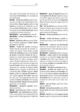 [ 69 ]
Dicionário Prático de Locuções e Expressões Correntes

sem exigir remuneração; dar de graça, de
mão beijada de bandeja sem recompensa;
de mão beijada
Bando – bando precatório grupo de pessoas que vai pelas ruas implorando a caridade pública deitar bando publicá-lo em
bando às revoadas; de restolhada; em, de
chusma fazer bando por si não se deixar
levar pelos outros tomar bando por tomar
o partido de; tornar‑se faccioso
Bandoleira – em bandoleira a tiracolo
Bandulho – encher o bandulho comer e
beber à farta
Banha – banha de cobra panaceia; aldrabice; remédio imaginário vender banha
de cobra ser aldrabão
Banho – banho de assento semicúpio;
banho tomado na posição de sentado; sacrifício de esperar muito tempo sentado
banho de multidão grande ovação banho
de poeira trambolhão banho de sol exposição ao sol para bronzeamento banho
turco banho de vapor; exposição numa
sala a elevada temperatura e cheia de vapor, seguida de uma imersão em água fria
casa de banho divisão de uma habitação
destinada aos cuidados de higiene correr
banhos fazer os pregões ou proclamas de
casamento dar o banho enganar deitar
banho publicá-lo esponja de banho bucha vegetal quarto de banho aposento
de uma casa com equipamento para fins
sanitários tomar um banho cair na água
tomar um banho rápido em mar, piscina
ou rio dar um mergulho
Banquete – banquete sagrado comunhão eucarística
Banzé – banzé de cuia conflito; confusão
Baptismal – pia baptismal fonte baptismal; vaso de pedra, numa dependência da
igreja, onde se deita água para o baptismo

barato

Baptismo – água do baptismo água lustral baptismo de desejo baptismo que se
crê receber aquele que morreu com o desejo de que lhe fosse ministrado baptismo
do ar iniciação; primeira viagem aérea de
uma pessoa
Bar – bar de alterne casa em que as alternadeiras tentam, quase sempre com êxito,
levar os clientes a fazerem despesa, sobre a
qual recebem percentagem
Baraça – baraça desatada pessoa sem jeito
Baraço – senhor de baraço e cutelo indivíduo que exerce a sua vontade sem restrição
Barafunda – meter‑se em barafundas
meter‑se em aventuras; meter‑se em assuntos para que se não está apto ou de resultados pouco seguros
Barafustar – barafustar pintar a macaca
Baralha – andar, meter‑se em baralhas
envolver‑se em desordens jogar com toda
a baralha saber tudo o que respeita a um
negócio; ter todos os meios de conseguir o
seu intento recolher‑se à baralha desistir
do começado; calar‑se
Baralhar – baralhar as cobertas brigar
Baralho – baralho de cartas livro das
quarenta folhas meter‑se no baralho meter‑se em confusões separar o baralho em
duas partes cortar as cartas ser carta fora
do baralho não ter valor por si; achar‑se
excluído de certa roda ou de certas vantagens
Barão – não ter barão andar sem cheta;
não ter dinheiro
Barata – barata descascada pessoa albina
barata tonta distraído como uma barata
furioso
Barato – barato em conta comprar muito
barato comprar na bacia das almas dar de

 