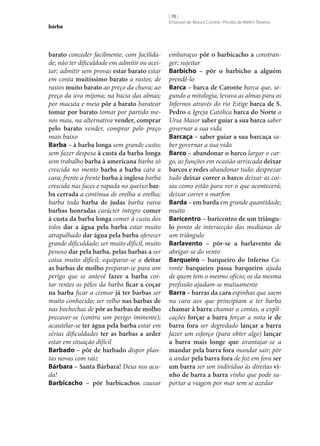 barba

barato conceder facilmente, com facilidade; não ter dificuldade em admitir ou aceitar; admitir sem provas estar barato estar
em conta muitíssimo barato a rastos; de
rastos muito barato ao preço da chuva; ao
preço da uva mijona; na bacia das almas;
por macuta e meia pôr a barato baratear
tomar por barato tomar por partido menos mau, na alternativa vender, comprar
pelo barato vender, comprar pelo preço
mais baixo
Barba – à barba longa sem grande custo;
sem fazer despesa à custa da barba longa
sem trabalho barba à americana barba só
crescida no mento barba a barba cara a
cara; frente a frente barba à inglesa barba
crescida nas faces e rapada no queixo bar‑
ba cerrada a contínua de orelha a orelha;
barba toda barba de judas barba ruiva
barbas honradas carácter íntegro comer
à custa da barba longa comer à custa dos
tolos dar a água pela barba estar muito
atrapalhado dar água pela barba oferecer
grande dificuldade; ser muito difícil, muito
penoso dar pela barba, pelas barbas a ser
coisa muito difícil; equiparar‑se a deitar
as barbas de molho preparar‑se para um
perigo que se antevê fazer a barba cortar rentes os pêlos da barba ficar a coçar
na barba ficar a cismar já ter barbas ser
muito conhecido; ser velho nas barbas de
nas bochechas de pôr as barbas de molho
precaver‑se (contra um perigo iminente);
acautelar‑se ter água pela barba estar em
sérias dificuldades ter as barbas a arder
estar em situação difícil
Barbado – pôr de barbado dispor plantas novas com raiz
Bárbara – Santa Bárbara! Deus nos acuda!
Barbicacho – pôr barbicachos causar

[ 70 ]
Emanuel de Moura Correia • Persília de Melim Teixeira

embaraços pôr o barbicacho a constranger; sujeitar
Barbicho – pôr o barbicho a alguém
prendê-lo
Barca – barca de Caronte barca que, segundo a mitologia, levava as almas para os
Infernos através do rio Estige barca de S.
Pedro a Igreja Católica barca do Norte a
Ursa Maior saber guiar a sua barca saber
governar a sua vida
Barcaça – saber guiar a sua barcaça saber governar a sua vida
Barco – abandonar o barco largar o cargo, as funções em ocasião arriscada deixar
barcos e redes abandonar tudo; desprezar
tudo deixar correr o barco deixar as coisas como estão para ver o que acontecerá;
deixar correr o marfim
Barda – em barda em grande quantidade;
muito
Baricentro – baricentro de um triângu‑
lo ponto de intersecção das medianas de
um triângulo
Barlavento – pôr‑se a barlavento de
abrigar‑se do vento
Barqueiro – barqueiro do Inferno Caronte barqueiro passa barqueiro ajuda
de quem tem o mesmo ofício; os da mesma
profissão ajudam‑se mutuamente
Barra – barras da cara espinhas que saem
na cara aos que principiam a ter barba
chamar à barra chamar a contas, a explicações forçar a barra forçar a nota ir de
barra fora ser degredado lançar a barra
fazer um esforço (para obter algo) lançar
a barra mais longe que avantajar‑se a
mandar pela barra fora mandar sair; pôr
a andar pela barra fora de foz em fora ser
um barra ser um indivíduo às direitas vi‑
nho de barra a barra vinho que pode suportar a viagem por mar sem se azedar

 
