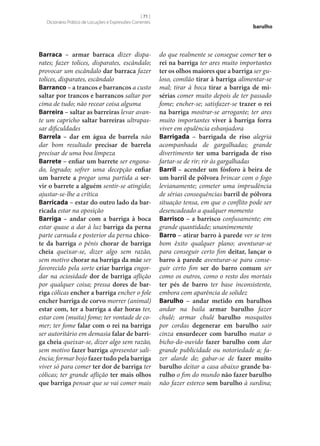 [ 71 ]
Dicionário Prático de Locuções e Expressões Correntes

Barraca – armar barraca dizer disparates; fazer tolices, disparates, escândalo;
provocar um escândalo dar barraca fazer
tolices, disparates, escândalo
Barranco – a trancos e barrancos a custo
saltar por trancos e barrancos saltar por
cima de tudo; não recear coisa alguma
Barreira – saltar as barreiras levar avante um capricho saltar barreiras ultrapassar dificuldades
Barrela – dar em água de barrela não
dar bom resultado precisar de barrela
precisar de uma boa limpeza
Barrete – enfiar um barrete ser enganado, logrado; sofrer uma decepção enfiar
um barrete a pregar uma partida a ser‑
vir o barrete a alguém sentir‑se atingido;
ajustar‑se‑lhe a crítica
Barricada – estar do outro lado da bar‑
ricada estar na oposição
Barriga – andar com a barriga à boca
estar quase a dar à luz barriga da perna
parte carnuda e posterior da perna chico‑
te da barriga o pénis chorar de barriga
cheia queixar‑se, dizer algo sem razão,
sem motivo chorar na barriga da mãe ser
favorecido pela sorte criar barriga engordar na ociosidade dor de barriga aflição
por qualquer coisa; pressa dores de bar‑
riga cólicas encher a barriga encher o fole
encher barriga de corvo morrer (animal)
estar com, ter a barriga a dar horas ter,
estar com (muita) fome; ter vontade de comer; ter fome falar com o rei na barriga
ser autoritário em demasia falar de barri‑
ga cheia queixar‑se, dizer algo sem razão,
sem motivo fazer barriga apresentar saliência; formar bojo fazer tudo pela barriga
viver só para comer ter dor de barriga ter
cólicas; ter grande aflição ter mais olhos
que barriga pensar que se vai comer mais

barulho

do que realmente se consegue comer ter o
rei na barriga ter ares muito importantes
ter os olhos maiores que a barriga ser guloso, comilão tirar à barriga alimentar‑se
mal; tirar à boca tirar a barriga de mi‑
sérias comer muito depois de ter passado
fome; encher‑se; satisfazer‑se trazer o rei
na barriga mostrar‑se arrogante; ter ares
muito importantes viver à barriga forra
viver em opulência esbanjadora
Barrigada – barrigada de riso alegria
acompanhada de gargalhadas; grande
divertimento ter uma barrigada de riso
fartar‑se de rir; rir às gargalhadas
Barril – acender um fósforo à beira de
um barril de pólvora brincar com o fogo
levianamente; cometer uma imprudência
de sérias consequências barril de pólvora
situação tensa, em que o conflito pode ser
desencadeado a qualquer momento
Barrisco – a barrisco confusamente; em
grande quantidade; unanimemente
Barro – atirar barro à parede ver se tem
bom êxito qualquer plano; aventurar‑se
para conseguir certo fim deitar, lançar o
barro à parede aventurar‑se para conseguir certo fim ser do barro comum ser
como os outros, como o resto dos mortais
ter pés de barro ter base inconsistente,
embora com aparência de solidez
Barulho – andar metido em barulhos
andar na baila armar barulho fazer
chulé; armar chulé barulho mosquitos
por cordas degenerar em barulho sair
cinza ensurdecer com barulho matar o
bicho-do-ouvido fazer barulho com dar
grande publicidade ou notoriedade a; fazer alarde de; gabar‑se de fazer muito
barulho deitar a casa abaixo grande ba‑
rulho o fim do mundo não fazer barulho
não fazer esterco sem barulho à surdina;

 