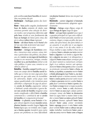 basbaque

pela surdina sem fazer barulho de mansinho; nas pontas dos pés
Basbaque – basbaque pateta das luminárias
Base – base pedra angular, fundamental
base de dados conjunto de dados cuja
estrutura permite uma selecção de diversos modos e por programas diferentes cair
pela base revelar‑se sem fundamento da
base ao fastígio de baixo para cima; dos
pés à cabeça voltar à base regressar
Basta – até dizer basta muito basta! alto
lá! isto não é fole de ferreiro! não mais!
Bastar – bastar ser a conta
Bastidor – intrigas de bastidores enredos e mexericos entre actores; coisas íntimas e particulares (da política, das finanças, etc.) meter‑se em jogos de bastidores
ocupar‑se em mexericos, intrigas, enredos
recolher‑se a, aos bastidores retirar‑se da
vida pública; ir para casa; remeter‑se ao
silêncio; abster‑se
Batalha – batalha campal batalha que se
trava em campo aberto batalha naval batalha que se trava no mar; jogo para duas
pessoas em que cada uma, às escondidas
do adversário, dispõe certas peças num
espaço quadriculado e faz tentativas para
adivinhar a disposição do jogo do parceiro cavalo de batalha argumento valioso
e habitual; cavalo adestrado à guerra fa‑
zer um cavalo de batalha imaginar coisa
muito complicada e difícil ferir a batalha
comemorá-la e continuá-la ser o cavalo
de batalha ser o argumento principal
Batata – ir plantar, cavar batatas ir bugiar; deixar alguém em paz mandar cavar,
plantar batatas mandar bugiar lógica da
batata lógica que, na verdade, não o é pas‑
sar a batata quente transferir para outra
pessoa um problema ou uma dificuldade

[ 72 ]
Emanuel de Moura Correia • Persília de Melim Teixeira

vai plantar batatas! deixa‑me em paz! vai
bugiar!
Batatada – correr (alguém) à batatada
afastar insultuosamente; afugentar agressivamente
Bátega – bátega carga d’água; carga de
água bátega de água carga de água
Bater – aí é que bate o ponto! essa é que é
a questão principal! aí é que está a dificuldade! bater arrumar pancada; assentar as
costuras; chegar a roupa ao pêlo; dar pancadas; dar para baixo; dar para tabaco; ir
ao canastro; ir ao pêlo (a); ir aos fagotes
(a); ir aos untos; ir às do cabo; meter o
braço; molhar a sopa; molhar o bico; tocar
o ripanço bater a alcatra na terra morrer
bater a alguém ir ao lombo a alguém ba‑
ter a alguém na cara ir às tabaqueiras a
(alguém) bater a asa adejar; esvoaçar; pairar; fazer namoro a; namoriscar; cortejar;
fugir; ir‑se embora; morrer; sair apressadamente bater a boa porta achar o auxílio
ou protecção necessários bater a bota, as
botas, a caçoleta, a canastra morrer bater
a linda plumagem fugir bater a, na mes‑
ma tecla repisar o mesmo assunto; insistir
bater a outra porta procurar outro recurso bater a pacuera morrer; acabar bater a
pala fazer continência bater à porta chamar bater a roupa lavar a roupa na pedra;
sacudir; vencer bater a sela descansar;
morrer bater as asas fugir; adejar; pairar;
esvoaçar; tomar ala bater às desmortes
bater às cegas; bater a matar; bater à toa;
dar a matar bater as mãos aplaudir bater
as palmas chamar; aplaudir bater boca
discutir bater caixa contar novidades
bater caponga pescar à mão bater certo
fazer sentido bater com a cabeça nas pa‑
redes trabalhar inutilmente bater com a
cola na cerca morrer bater com a língua

 
