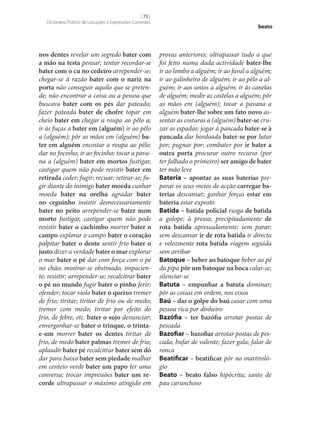 [ 73 ]
Dicionário Prático de Locuções e Expressões Correntes

nos dentes revelar um segredo bater com
a mão na testa pensar; tentar recordar‑se
bater com o cu no cedeiro arrepender‑se;
chegar‑se à razão bater com o nariz na
porta não conseguir aquilo que se pretende; não encontrar a coisa ou a pessoa que
buscava bater com os pés dar pateada;
fazer pateada bater de chofre topar em
cheio bater em chegar a roupa ao pêlo a;
ir às fuças a bater em (alguém) ir ao pêlo
a (alguém); pôr as mãos em (alguém) ba‑
ter em alguém encostar a roupa ao pêlo;
dar no focinho; ir ao focinho; tocar a pavana a (alguém) bater em mortos fustigar,
castigar quem não pode resistir bater em
retirada ceder; fugir; recuar; retirar‑se; fugir diante do inimigo bater moeda cunhar
moeda bater na orelha agradar bater
no ceguinho insistir desnecessariamente
bater no peito arrepender‑se bater num
morto fustigar, castigar quem não pode
resistir bater o cachimbo morrer bater o
campo explorar o campo bater o coração
palpitar bater o dente sentir frio bater o
justo dizer a verdade bater o mar explorar
o mar bater o pé dar com força com o pé
no chão; mostrar‑se obstinado, impaciente; resistir; arrepender‑se; recalcitrar bater
o pé no mundo fugir bater o pinho ferir;
ofender; tocar viola bater o queixo tremer
de frio; tiritar; tiritar de frio ou de medo;
tremer com medo; tiritar por efeito do
frio, de febre, etc. bater o sujo denunciar;
envergonhar‑se bater o trinque, o trintae-um morrer bater os dentes tiritar de
frio, de medo bater palmas tremer de frio;
aplaudir bater pé recalcitrar bater sem dó
dar para baixo bater sem piedade malhar
em centeio verde bater um papo ter uma
conversa; trocar impressões bater um re‑
corde ultrapassar o máximo atingido em

beato

provas anteriores; ultrapassar tudo o que
foi feito numa dada actividade bater‑lhe
ir ao lombo a alguém; ir ao faval a alguém;
ir ao galinheiro de alguém; ir ao pêlo a alguém; ir aos untos a alguém; ir às canelas
de alguém; medir as costelas a alguém; pôr
as mãos em (alguém); tocar a pavana a
alguém bater‑lhe sobre um fato novo assentar as costuras a (alguém) bater‑se cruzar as espadas; jogar à pancada bater‑se à
pancada dar bordoada bater‑se por lutar
por; pugnar por; combater por ir bater a
outra porta procurar outro recurso (por
ter falhado o primeiro) ser amigo de bater
ter mão leve
Bateria – apontar as suas baterias preparar os seus meios de acção carregar ba‑
terias descansar; ganhar forças estar em
bateria estar exposto
Batida – batida policial rusga de batida
a galope; à pressa; precipitadamente de
rota batida apressadamente; sem parar;
sem descansar ir de rota batida ir directa
e velozmente rota batida viagem seguida
sem arribar
Batoque – beber ao batoque beber ao pé
da pipa pôr um batoque na boca calar‑se;
silenciar‑se
Batuta – empunhar a batuta dominar;
pôr as coisas em ordem, nos eixos
Baú – dar o golpe do baú casar com uma
pessoa rica por dinheiro
Bazófia – ter bazófia arrotar postas de
pescada
Bazofiar – bazofiar arrotar postas de pescada; bufar de valente; fazer gala; falar de
ronca
Beatificar – beatificar pôr no martirológio
Beato – beato falso hipócrita; santo de
pau carunchoso

 