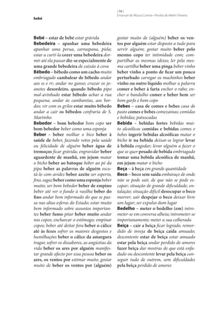 bebé

Bebé – estar de bebé estar grávida
Bebedeira – apanhar uma bebedeira
apanhar uma perua, carraspana, piela;
estar a curti-la cozer uma bebedeira dormir até ela passar diz‑se especialmente de
uma grande bebedeira de caixão à cova
Bêbedo – bêbedo como um cacho muito
embriagado cambalear de bêbedo andar
aos ss e rr; andar no ganso; cruzar os joanetes desordeiro, quando bêbedo pipo
mal-avinhado estar bêbedo achar a rua
pequena; andar às cambaretas, aos bordos; vir com os grilos estar muito bêbedo
andar a cair os bêbedos confraria de S.
Martinho
Bebedor – bom bebedor bom copo ser
bom bebedor beber como uma esponja
Beber – beber molhar o bico beber à
saúde de beber, fazendo votos pela saúde
ou felicidade de alguém beber água de
tremoços ficar grávida; engravidar beber
aguardente de manhã, em jejum matar
o bicho beber ao batoque beber ao pé da
pipa beber as palavras de alguém escutá-lo com avidez beber azeite ser esperto,
fino, sagaz beber como uma esponja beber
muito; ser bom bebedor beber de empino
beber até ver o fundo à vasilha beber do
fino andar bem informado do que se passa nas altas esferas do Estado; estar muito
bem informado sobre assuntos importantes beber fumo pitar beber muito andar
nos copos; encharcar o estômago; empinar
copos; beber até deitar fora beber o cálice
até às fezes sofrer os maiores desgostos e
humilhações beber o cálice da amargura
tragar, sofrer os dissabores, as angústias da
vida beber os ares por alguém manifestar grande afecto por essa pessoa beber os
ares, os ventos por estimar muito; gostar
muito de beber os ventos por (alguém)

[ 74 ]
Emanuel de Moura Correia • Persília de Melim Teixeira

gostar muito de (alguém) beber os ven‑
tos por alguém estar disposto a tudo para
servir alguém; gostar muito beber pelo
mesmo copo ter intimidade com; compartilhar as mesmas ideias; ler pela mesma cartilha beber uma pinga beber vinho
beber vinho a ponto de ficar um pouco
perturbado carregar os machinhos beber
vinho ou outro líquido molhar a palavra
comer e beber à farta encher o rabo; encher o bandulho comer e beber bem ser
bom garfo e bom copo
Bebes – casa de comes e bebes casa de
pasto comes e bebes comezainas; comidas
e bebidas; patuscadas
Bebida – bebidas fortes bebidas muito alcoólicas comidas e bebidas comes e
bebes ingerir bebidas alcoólicas matar o
bicho ir na bebida deixar‑se lograr levar
à bebida engodar; levar alguém a fazer o
que se quer pesado de bebida embriagado
tomar uma bebida alcoólica de manhã,
em jejum matar o bicho
Beça – à beça em grande quantidade
Beco – beco sem saída embaraço de onde
não se pode sair, de que não se pode escapar; situação de grande dificuldade; entalação; situação difícil desocupar o beco
morrer; sair despejar o beco deixar livre
um lugar; ser expulso dum lugar
Bedelho – meter o bedelho (em) intrometer‑se em conversa alheia; intrometer‑se
importunamente; meter a sua colherada
Beiça – cair a beiça ficar logrado, remordido de inveja de beiça caída amuado;
descontente estar de beiça estar amuado
estar pela beiça andar perdido de amores
fazer beiça dar mostras de que está enfadado ou descontente levar pela beiça conseguir tudo de outrem, sem dificuldades
pela beiça perdido de amores

 