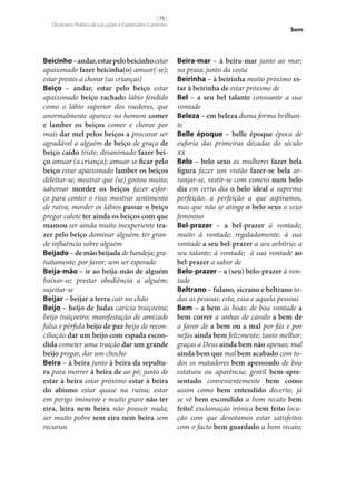 [ 75 ]
Dicionário Prático de Locuções e Expressões Correntes

Beicinho – andar, estar pelo beicinho estar
apaixonado fazer beicinha(o) amuar(‑se);
estar prestes a chorar (as crianças)
Beiço – andar, estar pelo beiço estar
apaixonado beiço rachado lábio fendido
como o lábio superior dos roedores, que
anormalmente aparece no homem comer
e lamber os beiços comer e chorar por
mais dar mel pelos beiços a procurar ser
agradável a alguém de beiço de graça de
beiço caído triste; desanimado fazer bei‑
ço amuar (a criança); amuar‑se ficar pelo
beiço estar apaixonado lamber os beiços
deleitar‑se; mostrar que (se) gostou muito;
saborear morder os beiços fazer esforço para conter o riso; mostrar sentimento
de raiva; morder os lábios passar o beiço
pregar calote ter ainda os beiços com que
mamou ser ainda muito inexperiente tra‑
zer pelo beiço dominar alguém; ter grande influência sobre alguém
Beijado – de mão beijada de bandeja; gratuitamente; por favor; sem ser esperado
Beija-mão – ir ao beija-mão de alguém
baixar‑se; prestar obediência a alguém;
sujeitar‑se
Beijar – beijar a terra cair no chão
Beijo – beijo de Judas carícia traiçoeira;
beijo traiçoeiro; manifestação de amizade
falsa e pérfida beijo de paz beijo de reconciliação dar um beijo com espada escon‑
dida cometer uma traição dar um grande
beijo pregar, dar um chocho
Beira – à beira junto à beira da sepultu‑
ra para morrer à beira de ao pé; junto de
estar à beira estar próximo estar à beira
do abismo estar quase na ruína; estar
em perigo iminente e muito grave não ter
eira, leira nem beira não possuir nada;
ser muito pobre sem eira nem beira sem
recursos

bem

Beira-mar – à beira-mar junto ao mar;
na praia; junto da costa
Beirinha – à beirinha muito próximo es‑
tar à beirinha de estar próximo de
Bel – a seu bel talante consoante a sua
vontade
Beleza – em beleza duma forma brilhante
Belle époque – belle époque época de
euforia das primeiras décadas do século
xx
Belo – belo sexo as mulheres fazer bela
figura fazer um vistão fazer‑se bela arranjar‑se, vestir‑se com esmero num belo
dia em certo dia o belo ideal a suprema
perfeição; a perfeição a que aspiramos,
mas que não se atinge o belo sexo o sexo
feminino
Bel-prazer – a bel-prazer à vontade;
muito à vontade; regaladamente; à sua
vontade a seu bel-prazer a seu arbítrio; a
seu talante; à vontade; à sua vontade ao
bel-prazer a sabor de
Belo-prazer – a (seu) belo-prazer à vontade
Beltrano – fulano, sicrano e beltrano todas as pessoas; esta, essa e aquela pessoas
Bem – a bem às boas; de boa vontade a
bem correr a unhas de cavalo a bem de
a favor de a bem ou a mal por fás e por
nefas ainda bem felizmente; tanto melhor;
graças a Deus ainda bem não apenas; mal
ainda bem que mal bem acabado com todos os matadores bem apessoado de boa
estatura ou aparência; gentil bem-apre‑
sentado convenientemente bem como
assim como bem entendido decerto; já
se vê bem escondido a bom recato bem
feito! exclamação irónica bem feito locução com que denotamos estar satisfeitos
com o facto bem guardado a bom recato;

 