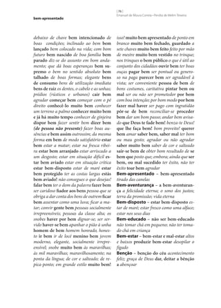 bem-apresentado

debaixo de chave bem intencionado de
boas condições; inclinado ao bem bem
lançado bem colocado na vida; com bom
futuro bem nascido de boa família bem
parado diz‑se do assunto em bom andamento; que dá boas esperanças bem su‑
premo o bem no sentido absoluto bem
talhado de boas formas; elegante bens
de consumo bens de utilização imediata
bens de raiz os dentes, o cabelo e as unhas;
prédios (rústicos e urbanos) cair bem
agradar começar bem começar com o pé
direito conhecê-lo muito bem conhecer
um terreno a palmo conhecer muito bem
e já há muito tempo conhecer de ginjeira
dispor bem fazer sentir bem dizer bem
(de pessoa não presente) fazer boas ausências e bem assim outrossim; da mesma
forma em bem de modo satisfatório estar
bem estar a matar; estar na fresca ribeira estar bem arranjado estar arriscado a
um desgosto; estar em situação difícil es‑
tar bem aviado estar em situação crítica
estar bem-disposto estar de maré estar
bem protegido ter as costas largas estás
bem aviado! não consegues o que desejas!
falar bem ter o dom da palavra fazer bem
ser caridoso fiador aos bens pessoa que se
obriga a dar conta dos bens de outrem ficar
bem assentar como uma luva; ficar a matar; convir gente bem pessoas socialmente
irrepreensíveis; pessoas da classe alta; os
snobes haver por bem dignar‑se; ser servido haver‑se bem apanhar o pião à unha
homem de bem homem honrado, honesto ir bem ir de locé menino bem jovem
moderno, elegante, socialmente irrepreensível; snobe muito bem às maravilhas;
às mil maravilhas; maravilhosamente; na
ponta da língua; de cor e salteado; de repica-ponto; em grande estilo muito bem!

[ 76 ]
Emanuel de Moura Correia • Persília de Melim Teixeira

isso! muito bem apresentado de ponto em
branco muito bem fechado, guardado a
sete chaves muito bem feito feito por mão
de mestre muito bem vestido no trinque;
nos trinques o bem público o que é útil ao
conjunto dos cidadãos ouvir bem ter boas
ouças pagar bem ser pontual ou generoso na paga parecer bem ser agradável à
vista; ser conveniente pessoa de bem de
bons costumes, caritativa pintar bem ou
mal ser ou não ser prometedor por bem
com boa intenção; por bom modo por bem
fazer mal haver ser pago com ingratidão
pôr‑se de bem reconciliar‑se proceder
bem dar um bom passo; andar bem avisado que Deus te fade bem! benza-te Deus!
que lhe faça bem! bom proveito! querer
bem amar saber bem, saber mal ter bom
ou mau gosto; agradar ou não agradar
saber muito bem saber de cor e salteado
sair‑se bem de obter bom resultado de se
bem que posto que; embora; ainda que ser
bem, ou mal sucedido ter êxito, não ter
êxito toar bem agradar
Bem-apresentado – bem-apresentado
tirado das canelas
Bem-aventurança – a bem-aventuran‑
ça a felicidade eterna; o sono dos justos;
terra da promissão; vida eterna
Bem-disposto – estar bem-disposto estar de maré; estar fresco como uma alface;
estar nos seus dias
Bem-educado – não ser bem-educado
não tomar chá em pequeno; não ter tomado chá em criança
Bem-estar – bem-estar e mal-estar altos
e baixos produzir bem-estar desopilar o
fígado
Benção – benção do céu acontecimento
feliz; graça de Deus dar, deitar a bênção
a abençoar

 