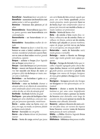 [ 77 ]
Dicionário Prático de Locuções e Expressões Correntes

Beneficiar – beneficiar fazer um jeito (a)
Benefício – aumentar um benefício com
outro juntar o útil ao agradável
Benesse – benesses dos párocos pé de
altar
Benevolência – benevolência água benta; panos quentes sem benevolência sem
contemplações
Benevolente – ser benevolente ter coração
Benzedeira – benzedeira mulher de virtude
Benzer – benzer‑se fazer o sinal da cruz
benzer‑se com a (mão) canhota experimentar, manifestar profundo espanto ben‑
zer‑se com as duas mãos mostrar grande
estranheza, espanto
Beque – achatar o beque ficar logrado
dar ao beque saracotear‑se
Berças – (ser) das berças (ser) provinciano
Berço – nascer em berço de ouro nascer
rico ter nascido em berço de ouro ser
próspero e feliz vir do berço ser inato; nascer com o indivíduo
Berimbau – ou berimbau é gaita ou a
lógica é uma batata
Berlinda – estar na berlinda chamar a
atenção sobre si; ser objecto de comentários;
estar condenado a fazer certa coisa; estar na
ordem do dia; ser alvo da atenção geral
Berlinde – berlinde bolinha de gude
Berliques – por artes de berliques e ber‑
loques por artes diabólicas; como por magia; por processos ignorados, misteriosos
Berra – andar, estar na berra estar em
foco, em voga, na moda; ser famoso, falado
na berra muito falado
Berrar – berrando voz em grita
Berro – dar o berro deixar de funcionar;
morrer
Besta – besta de carga animal que puxa

biblioteca

um carro besta de tiro animal, aquele que
puxa um carro besta quadrada pessoa
muito grosseira, muito ignorante fazer‑se
de besta fingir não compreender; fazer‑se
passar por inocente ser metido a besta ser
muito vaidoso; ser pretensioso
Béstia – béstia de lavra o boi
Beta – de estrela e beta muito fino; velhaco; velhacaria ser de estrela e beta ser
velhaco; ter finura, astúcia ser de estrela,
de beta e pé calçado ser pessoa manhosa,
capaz de pregar partida ver‑se em betas
ver‑se em apuros, em situação difícil
Beterraba – nariz de beterraba nariz
muito grosso e vermelho
Betesga – meter o Rossio na Betesga
meter algo muito grande num espaço pequeno
Bexiga – bexiga do ferrado bolsa que recolhe o líquido segregado pelos chocos be‑
xigas doidas, loucas varicela pedir bexi‑
ga pedir penico; acovardar‑se picado das
bexigas com marca de bexigas; bexigoso;
de mau génio pintar a bexiga fazer muita
pândega
Bexigoso – bexigoso picado das bexigas
ser bexigoso ter má apresentação; ser intratável
Bezerra – chorar a morte da bezerra
lastimar‑se por uma coisa insignificante
ou irremediável estar a pensar na morte
da bezerra estar distraído; estar longe do
assunto em discussão pensar na morte da
bezerra estar alheado, distraído
Bezerro – adorar o bezerro de ouro adorar um falso deus; ser escravo da riqueza
botar bezerro vomitar venta de bezerro
novo pessoa de nariz achatado
Bíblia – a Bíblia História Sagrada livros
da Bíblia livros canónicos
Biblioteca – biblioteca viva pessoa erudita

 