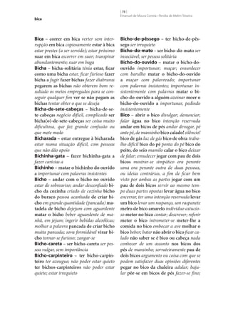 bica

Bica – correr em bica verter sem interrupção em bica copiosamente estar à bica
estar prestes (a ser servido); estar próximo
suar em bica escorrer em suor; transpirar
abundantemente; suar em baga
Bicha – bicha-solitária ténia estar, ficar
como uma bicha estar, ficar furioso fazer
bicha a fugir fazer bichas fazer diabruras
pegarem as bichas não obterem bom resultado os meios empregados para se conseguir qualquer fim ver se não pegam as
bichas tentar obter o que se deseja
Bicha-de‑sete-cabeças – bicha-de‑se‑
te-cabeças negócio difícil, complicado ser
bicha(o)-de‑sete-cabeças ser coisa muito
dificultosa, que faz grande confusão ou
que mete medo
Bicharada – estar entregue à bicharada
estar numa situação difícil, com pessoas
que não dão apoio
Bichinha-gata – fazer bichinha-gata a
fazer carícias a
Bichinho – matar o bichinho do ouvido
a importunar com palavras insistentes
Bicho – andar com o bicho no ouvido
estar de sobreaviso; andar desconfiado bi‑
cho da cozinha criado de cozinha bicho
do buraco pessoa acanhada de criar bi‑
cho em grande quantidade (pancada) ma‑
tadela de bicho dejejum com aguardente
matar o bicho beber aguardente de manhã, em jejum; ingerir bebidas alcoólicas;
molhar a palavra pancada de criar bicho
muita pancada; sova formidável virar bi‑
cho tornar‑se furioso; zangar‑se
Bicho-careta – ser bicho-careta ser pessoa vulgar, sem importância
Bicho-carpinteiro – ter bicho-carpin‑
teiro ter azougue; não poder estar quieto
ter bichos-carpinteiros não poder estar
quieto; estar irrequieto

[ 78 ]
Emanuel de Moura Correia • Persília de Melim Teixeira

Bicho-de-pêssego – ter bicho-de-pês‑
sego ser irrequieto
Bicho-do-mato – ser bicho-do-mato ser
insociável; ser pessoa solitária
Bicho-do-ouvido – matar o bicho-doouvido importunar; maçar; ensurdecer
com barulho matar o bicho-do-ouvido
a maçar com palavreado; importunar
com palavras insistentes; importunar insistentemente com palavras matar o bi‑
cho-do-ouvido a alguém azoinar moer o
bicho-do-ouvido a importunar, pedindo
insistentemente
Bico – abrir o bico divulgar; denunciar;
falar água no bico intenção reservada
andar em bicos de pés andar devagar, pé
ante pé, de mansinho bico calado! silêncio!
bico de gás luz de gás bico de obra trabalho difícil bico do pé ponta do pé bico do
peito, do seio mamilo calar o bico deixar
de falar; emudecer jogar com pau de dois
bicos mostrar‑se simpático ora perante
uma ora perante outra de duas pessoas,
ou ideias contrárias, a fim de ficar bem
visto por ambas as partes jogar com um
pau de dois bicos servir ao mesmo tempo duas partes opostas levar água no bico
encerrar, ter uma intenção reservada levar
um bico levar um raspanço, um raspanete
melro de bico amarelo indivíduo astucioso meter no bico contar; descrever; referir
meter o bico intrometer‑se meter‑lhe a
comida no bico embocar a ave molhar o
bico beber; bater não abrir o bico ficar calado não saber se é bico ou cabeça nada
conhecer de um assunto nos bicos dos
pés de mansinho; sorrateiramente pau de
dois bicos argumento ou coisa com que se
podem satisfazer duas opiniões diferentes
pegar no bico da chaleira adular; bajular pôr‑se em bicos de pés fazer‑se fino;

 