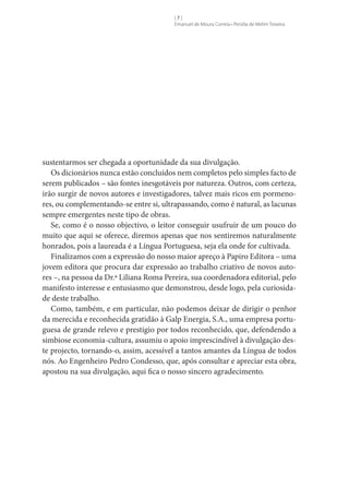 []
Emanuel de Moura Correia • Persília de Melim Teixeira

sustentarmos ser chegada a oportunidade da sua divulgação.
Os dicionários nunca estão concluídos nem completos pelo simples facto de
serem publicados – são fontes inesgotáveis por natureza. Outros, com certeza,
irão surgir de novos autores e investigadores, talvez mais ricos em pormenores, ou complementando-se entre si, ultrapassando, como é natural, as lacunas
sempre emergentes neste tipo de obras.
Se, como é o nosso objectivo, o leitor conseguir usufruir de um pouco do
muito que aqui se oferece, diremos apenas que nos sentiremos naturalmente
honrados, pois a laureada é a Língua Portuguesa, seja ela onde for cultivada.
Finalizamos com a expressão do nosso maior apreço à Papiro Editora – uma
jovem editora que procura dar expressão ao trabalho criativo de novos autores –, na pessoa da Dr.ª Liliana Roma Pereira, sua coordenadora editorial, pelo
manifesto interesse e entusiasmo que demonstrou, desde logo, pela curiosidade deste trabalho.
Como, também, e em particular, não podemos deixar de dirigir o penhor
da merecida e reconhecida gratidão à Galp Energia, S.A., uma empresa portuguesa de grande relevo e prestígio por todos reconhecido, que, defendendo a
simbiose economia-cultura, assumiu o apoio imprescindível à divulgação deste projecto, tornando-o, assim, acessível a tantos amantes da Língua de todos
nós. Ao Engenheiro Pedro Condesso, que, após consultar e apreciar esta obra,
apostou na sua divulgação, aqui fica o nosso sincero agradecimento.

 