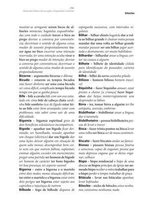 [ 79 ]
Dicionário Prático de Locuções e Expressões Correntes

mostrar‑se arrogante serem bicos de al‑
finetes minúcias; bagatelas esquadrinhadas com todo o cuidado torcer o bico ao
prego desviar a conversa por conveniência; desvirtuar o sentido de alguma coisa;
mudar de assunto propositadamente tra‑
zer água no bico encerrar uma intenção
reservada; ter uma intenção oculta virar o
bico ao prego mudar de intenção; desviar
a conversa por conveniência; desvirtuar o
sentido de alguma coisa; mudar de assunto
propositadamente
Bicorne – argumento bicorne o dilema
Bicudo – estarem os tempos bicudos
não haver dinheiro ser uma coisa bicuda
ser coisa difícil, complicada tempo bicudo
tempo em que se ganha pouco
Bife – bife a cavalo bife com um ovo estrelado em cima bife de cabeça chata sardinha bife sombrio isca de fígado estar fei‑
to ao bife estar bem arranjado; estar com
problemas; não saber como sair de uma
dificuldade
Bigamia – bigamia espiritual gozo de
dois benefícios eclesiásticos incompatíveis
Bigode – apanhar um bigode ficar derrotado; ser humilhado, vexado; apanhar
um choque (eléctrico) dar um bigode dar
uma lição; deixar alguém em situação de
quem sabe menos; desempenhar bem certo acto em que outrem falhou; suplantar;
ensinar alguém; exceder em merecimento;
pregar uma partida ser homem de bigode
ser homem de carácter ter bons bigodes
ter boa presença; ter aspecto varonil
Bigorna – entre a bigorna e o martelo
entre dois males; numa situação difícil es‑
tar entre o martelo e a bigorna estar entre
dois perigos ser bigorna estar sujeito aos
caprichos e injustiças de outrem
Bilbode – fogo de bilbode disparos de

bitocles

espingarda sucessivos, com intervalos regulares
Bilhar – bilhar chinês bagatela dar a vol‑
ta ao bilhar grande ir chatear outra pessoa
mandar dar uma volta ao bilhar grande
mandar passear ser um bilhar jogar acertada e destramente; ser muito habilidoso
Bilhardar – bilhardar arear a língua; cortar na casaca a alguém
Bilhete – bilhete de identidade cédula
para identificação do possuidor; carteira
de identidade
Bilhó – bilhó da serra castanha pilada
Bilioso – homem bilioso homem irascível
Biquinho – fazer biquinho amuar; estar
prestes a chorar [a criança] fazer biqui‑
nhos dar beijos ininterruptamente sem
desprender os lábios
Birra – ter, tomar birra a alguém ter‑lhe
antipatia, aversão; embirrar
Bisbilhotar – bisbilhotar arear a língua;
dar à taramela
Bisbilhoteiro – pessoa bisbilhoteira pessoa de levar e trazer
Bisca – fazer trinta pontos na bisca levar
uma rolha ser bisca ser de maus sentimentos
Biscato – fazer biscatos andar ao fanico
Bisnau – pássaro bisnau pessoa finória
e astuciosa, capaz de enganar; pessoa que
mais depressa engana que se deixa enganar; velhaco
Bispo – bispo residencial o bispo de uma
diocese os bispos príncipes da Igreja ser no‑
meado bispo receber a mitra trabalhar para
o bispo perder o tempo; trabalhar de graça
Bitácula – levar nas bitáculas apanhar,
levar bofetadas
Bitocles – nicles de bitocles coisa nenhuma; coisíssima nenhuma; nada

 
