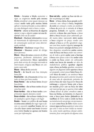 bitola

Bitola – levantar a bitola aumentar o
rigor, as exigências medir pela mesma
bitola considerar como iguais (pessoas ou
coisas) medir tudo pela mesma bitola
aplicar o mesmo princípio a coisas diferentes; não distinguir entre o bom e o mau
Bizarria – aturar as bizarrias de alguém
aparar o jogo a alguém como vai essa bi‑
zarria? como vai de saúde?
Blackout – blackout informativo recusa
de transmissão de informações aos meios
de comunicação social por uma determinada entidade
Blasfemar – blasfemar renegar Deus
Blasonar – blasonar cantar de clérigo;
fazer farronca
Bloco – bloco de notas conjunto de folhas
pequenas, facilmente destacáveis, para
tomar apontamentos bloco operatório
parte dum serviço de cirurgia reservada às
intervenções cirúgicas em bloco em conjunto; num todo
Blusa – blusa de lã camisola
Boa-fé – de boa-fé com boa intenção;
bona fide
Boamente – de, à boamente de boa vontade; às boas; por bons modos
Boas-festas – dar as boas-festas desejar
boas festas
Boas-noites – dar as boas-noites desejar
uma boa noite
Boas-tardes – dar as boas-tardes cumprimentar alguém durante a tarde
Boas-vindas – dar as boas-vindas forma
de saudação a quem chega a um lugar
Boato – boato voz pública de um boato
se arma uma calúnia dos ruge-ruges se fazem os cascavéis espalhar boatos dar ao
chocalho fazer correr um boato levantar
uma balela fundar‑se apenas em boatos
curar por informações

[ 80 ]
Emanuel de Moura Correia • Persília de Melim Teixeira

Boa-vai-ela – andar na boa-vai-ela andar na pândega [vd. ela]
Boca – à boca cheia, boca grande publicamente; sem rebuço à boca, boquinha
da noite ao começar a noite; ao anoitecer
à boca de perto de; à entrada de à boca
pequena, fechada em segredo; cautelosamente a deusa das cem bocas a fama
abrir a boca bocejar; ficar admirado; pedir muito; falar; repreender abrir muito
a boca exagerar no preço; vender caro
adoçar a boca a ser‑lhe agradável; enganar com bons modos (alguém) amargo de
boca mau paladar amargos de boca arrelias; desgostos; sensaborias andar, correr,
voar de boca em boca andar nas conversas de toda a gente andar com a barriga
à boca estar quase a dar à luz andar com
o credo na boca andar em sobressalto
andar nas bocas do mundo ser alvo da
maledicência pública apanhar alguém
com a boca na botija apanhar, encontrar
alguém em flagrante delito apertar a boca
ser poupado; comer pouco bater boca discutir boca da noite o, ao anoitecer boca
de cena proscénio; parte anterior do palco
de uma sala de espectáculo, próxima da
plateia boca de vaso linguareiro boca do
estômago o epigastro botar, pôr a boca
no mundo gritar cair na boca do lobo
cair num perigo que se queria evitar calar
a boca deixar de falar; emudecer com a
boca na botija, na torneira em flagrante
com a boca para baixo (falando‑se de
vasilhas) de borco com o credo na boca
na iminência de um perigo; em permanente susto como boca de lobo muito escuro
crescer água na boca a apetecer uma coisa
que está à vista ou bem retida na memória, como muito apetitosa; desejar ardentemente; ficar com apetite de alguma coisa

 