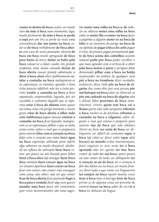 [ 81 ]
Dicionário Prático de Locuções e Expressões Correntes

custar os dentes da boca custar, ser muito
caro da mão à boca num momento; logo;
muito facilmente da mão à boca se perde
a sopa por um triz se perde às vezes uma
conveniência dar um ponto na boca calar‑se de boca verbalmente de boca aber‑
ta com cara de asno; pasmado; absorto de
boca em boca muito apregoado de boca
para baixo de borco deitar os bofes pela
boca cansar‑se a falar; andar em grande
azáfama; estar muito cansado deixar de
boca aberta causar grande admiração a
dizer à boca cheia dizer publicamente es‑
talar a castanha na boca malograrem‑se
as esperanças, os intentos, quando o bom
êxito parecia infalível; não ter o êxito previsto estalar a castanha na boca a ficar
espantado, surpreendido, logrado, por ter
sucedido o contrário daquilo que se esperava estar à boca do abismo estar quase
na ruína; estar em perigo iminente e muito
grave estar de boca aberta a olhar tudo
com indiferença papar moscas estoirar a
castanha na boca ficar logrado; malograrem‑se as esperanças; falhar o que se tinha
como certo; sofrer o mal que se preparava
para outrem falar com o coração na boca
falar com o coração nas mãos fazer água
na boca expressão utilizada para referir
algo saboroso ou muito desejável, aludindo ao reflexo da salivação fazer boca comer um pouco ou um bocado para beber
fazer a boca doce (a) ameigar fazer boca
doce amimar fazer crescer água na boca
ser (muito) apetitoso fazer cruzes na boca
ficar sem comer; não comer; não conseguir
uma coisa; não obter; não ter que comer
ficar de boca aberta ficar pasmado fugir a
boca para a verdade dizer algo sem querer
mandar uma boca fazer um comentário
(por vezes inconveniente); dar uma suges-

boca

tão meter uma rolha na boca a, de reduzir ao silêncio meter uma rolha na boca
calar‑se meter‑lhe o comer na boca fazer
a papinha a alguém meter‑se na boca do
lobo ir ao encontro do perigo na boca de
na opinião de pagar à boca do cofre pagar
à vista, de pronto; pagar prontamente par‑
te da boca acima dos colmilhos assento
natural pedir por boca poder escolher o
que mais agradar com a certeza de a obter
pela boca morre o peixe é perigoso falar
demasiado pilhar com a boca na botija
surpreender na prática de qualquer acto
pôr a boca no trombone dizer verdades;
esclarecer; dizer tudo pôr na boca de al‑
guém dar como dito por essa pessoa pôr
um batoque na boca calar‑se; silenciar‑se
pôr um cadeado na boca de alguém não
o deixar falar provisões de boca mantimentos; víveres quem tem boca vai a
Roma quem não sabe pergunta rebentar
a boca encher‑se de pústulas rebentar a
castanha na boca a (alguém) sofrer alguém o mal que estava a preparar para
outrem rijo de boca que não obedece
(bem) ao freio ser ruim de boca ser debiqueiro; ser difícil de contentar tapar a
boca (a) calar‑se; fazer calar tapar a(s)
boca(s) ao mundo evitar murmurações;
fazer esquecer os seus actos ter a boca
apertada não ter apetite ter boa boca
comer de tudo ter má boca comer pouco
ou não comer de tudo; ser debiqueiro ter
o coração ao pé da boca ter o coração à
flor dos lábios ou na boca; ser muito franco; dizer tudo o que sente; ser linguareiro
ter sempre na boca repetir muitas vezes
tirar à boca tirar à barriga tirar da boca
privar‑se de alguma coisa em proveito de
outrem trazer na boca saber de cor vir à
boca ter debaixo da língua

 