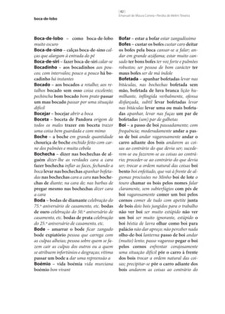 boca-de-lobo

Boca-de-lobo – como boca-de-lobo
muito escuro
Boca-de-sino – calças boca-de-sino calças que alargam à entrada do pé
Boca-de-siri – fazer boca-de-siri calar‑se
Bocadinho – aos bocadinhos aos poucos; com intervalos; pouco a pouco há bo‑
cadinho há instantes
Bocado – aos bocados a retalho; aos retalhos bocado sem osso coisa excelente;
pechincha bom bocado bom prato passar
um mau bocado passar por uma situação
difícil
Bocejar – bocejar abrir a boca
Boceta – boceta de Pandora origem de
todos os males trazer em boceta trazer
uma coisa bem guardada e com mimo
Boche – a boche em grande quantidade
chouriça de boche enchido feito com carne dos pulmões e muita cebola
Bochecha – dizer nas bochechas de al‑
guém dizer‑lhe as verdades cara a cara
fazer bochecha inflar as faces, fechando a
boca levar nas bochechas apanhar bofetadas nas bochechas cara a cara nas boche‑
chas de diante; na cara de; nas barbas de
pregar mesmo nas bochechas dizer cara
a cara
Boda – bodas de diamante celebração do
75.º aniversário de casamento, etc. bodas
de ouro celebração do 50.º aniversário de
casamento, etc. bodas de prata celebração
do 25.º aniversário de casamento, etc.
Bode – amarrar o bode ficar zangado
bode expiatório pessoa que carrega com
as culpas alheias; pessoa sobre quem se fazem cair as culpas dos outros ou a quem
se atribuem infortúnios e desgraças; vítima
passar um bode a dar uma repreensão a
Boémio – vida boémia vida murciana
boémio bon vivant

[ 82 ]
Emanuel de Moura Correia • Persília de Melim Teixeira

Bofar – estar a bofar estar zangadíssimo
Bofes – custar os bofes custar caro deitar
os bofes pela boca cansar‑se a falar; andar em grande azáfama; estar muito cansado ter bons bofes ter voz forte e pulmões
robustos; ser pessoa de bom carácter ter
maus bofes ser de má índole
Bofetada – apanhar bofetadas levar nas
bitáculas, nas bochechas bofetada sem
mão, bofetada de luva branca lição humilhante, inflingida verbalmente, ofensa
disfarçada, subtil levar bofetadas levar
nas bitáculas levar uma ou mais bofeta‑
das apanhar, levar nas fuças um par de
bofetadas (um) par de galhetas
Boi – a passo de boi pausadamente; com
frequência; moderadamente andar a pas‑
so de boi andar vagarosamente andar o
carro adiante dos bois andarem as coisas ao contrário do que devia ser; sucederem‑se ou fazerem‑se as coisas ao contrário; proceder‑se ao contrário do que devia
ser; trocar a ordem natural das coisas boi
bento boi enfeitado, que vai à frente de algumas procissões no Minho boi de lote o
touro chamar os bois pelos nomes falar
claramente, sem subterfúgios com pés de
boi vagarosamente comer um boi pelos
cornos comer de tudo com apetite junta
de bois dois bois jungidos para o trabalho
não ver boi ser muito estúpido não ver
um boi ser muito ignorante, estúpido o
boi béstia de lavra olhar como boi para
palácio não dar apreço; não perceber nada
olho-de-boi lanterna passo de boi andar
(muito) lento; passo vagaroso pegar o boi
pelos cornos enfrentar corajosamente
uma situação difícil pôr o carro à frente
dos bois trocar a ordem natural das coisas; precipitar‑se pôr o carro adiante dos
bois andarem as coisas ao contrário do

 