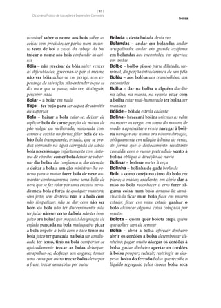 [ 83 ]
Dicionário Prático de Locuções e Expressões Correntes

razoável saber o nome aos bois saber as
coisas com precisão; ser perito num assunto testo de boi o casco da cabeça do boi
trocar o nome aos bois confundir as coisas
Bóia – não precisar de bóia saber vencer
as dificuldades; governar‑se por si mesmo
não ver bóia achar‑se em perigo, sem esperança de salvação; não entender o que se
diz ou o que se passa; não ver, distinguir,
perceber nada
Boiar – a boiar em nado
Bojo – ter bojo para ser capaz de admitir
ou suportar
Bola – baixar a bola calar‑se; deixar de
replicar bola de carne porção de massa de
pão vulgar ou melhorado, misturada com
carnes e cozida no forno; folar bola de sa‑
bão bola transparente, irisada, que se produz soprando na água carregada de sabão
bola no estômago enfartamento com sintoma de vómitos comer bola deixar‑se subornar dar bola a dar confiança a; dar atenção
a deitar a bola a um cão ministrar‑lhe veneno para o matar fazer bola de neve aumentar continuamente como uma bola de
neve que se faz rolar por uma encosta nevada meia bola e força de qualquer maneira;
sem jeito; sem destreza não ir à bola com
não simpatizar; não se dar com não ser
bom da bola não ter discernimento; não
ter juízo não ser certo da bola não ter bom
juízo ora bolas! que maçada! designação de
enfado pancada na bola maluqueira picar
a bola impelir a bola com o taco tento na
bola juízo ter pancada na bola ser amalucado ter tento, tino na bola comportar‑se
ajuizadamente trocar as bolas deturpar;
atrapalhar‑se; desfazer um engano; tomar
uma coisa por outra trocar bolas deturpar
a frase; trocar uma coisa por outra

bolsa

Bolada – desta bolada desta vez
Bolandas – andar em bolandas andar
atrapalhado; andar em grande azáfama
em bolandas aos encontrões; em apertos;
em andas
Bolbo – bolbo piloso parte dilatada, terminal, da porção intradérmica de um pêlo
Boléu – aos boléus aos trambolhões; aos
encontrões
Bolha – dar na bolha a alguém dar‑lhe
na telha, na mania, na veneta estar com
a bolha estar mal-humorado ter bolha ser
maníaco
Bólide – bólide estrela cadente
Bolina – bracear à bolina orientar as velas
ou mover as vergas em torno do mastro, de
modo a aproveitar o vento navegar à boli‑
na navegar ora numa ora noutra direcção,
obliquamente em relação à linha do vento,
de forma que o deslocamento resultante
coincida com o rumo pretendido vento à
bolina oblíquo à direcção do navio
Bolinar – bolinar meter à orça
Bolinha – bolinha de gude berlinde
Bolo – como cereja no cimo do bolo em
pleno; a matar; excelente; em cheio dar a
mão ao bolo reconhecer o erro fazer al‑
guma coisa num bolo amassá-la; amachucá-la ficar num bolo ficar em mísero
estado; ficar em mau estado ganhar o
bolo alcançar alguma coisa cobiçada por
muitos
Bolota – quem quer bolota trepa quem
que colher tem de semear
Bolsa – abrir a bolsa oferecer dinheiro
abrir os cordões à bolsa desembolsar dinheiro; pagar muito alargar os cordões à
bolsa gastar dinheiro apertar os cordões
à bolsa poupar; reduzir, restringir as despesas bolsa do ferrado bolsa que recolhe o
líquido segregado pelos chocos bolsa seca

 