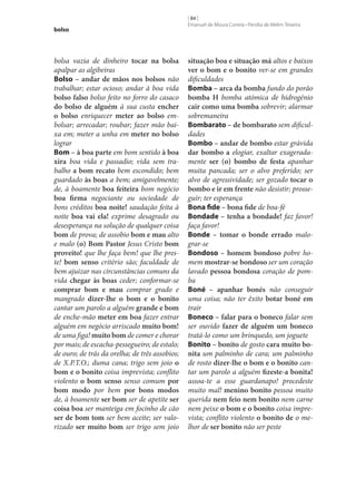 bolso

bolsa vazia de dinheiro tocar na bolsa
apalpar as algibeiras
Bolso – andar de mãos nos bolsos não
trabalhar; estar ocioso; andar à boa vida
bolso falso bolso feito no forro do casaco
do bolso de alguém à sua custa encher
o bolso enriquecer meter ao bolso embolsar; arrecadar; roubar; fazer mão baixa em; meter a unha em meter no bolso
lograr
Bom – à boa parte em bom sentido à boa
xira boa vida e passadio; vida sem trabalho a bom recato bem escondido; bem
guardado às boas a bem; amigavelmente;
de, à boamente boa feiteira bom negócio
boa firma negociante ou sociedade de
bons créditos boa noite! saudação feita à
noite boa vai ela! exprime desagrado ou
desesperança na solução de qualquer coisa
bom de prova; de assobio bom e mau alto
e malo (o) Bom Pastor Jesus Cristo bom
proveito! que lhe faça bem! que lhe preste! bom senso critério são; faculdade de
bem ajuizar nas circunstâncias comuns da
vida chegar às boas ceder; conformar‑se
comprar bom e mau comprar grado e
mangrado dizer‑lhe o bom e o bonito
cantar um parolo a alguém grande e bom
de enche-mão meter em boa fazer entrar
alguém em negócio arriscado muito bom!
de uma figa! muito bom de comer e chorar
por mais; de escacha-pessegueiro; de estalo;
de ouro; de trás da orelha; de três assobios;
de X.P.T.O.; duma cana; trigo sem joio o
bom e o bonito coisa imprevista; conflito
violento o bom senso senso comum por
bom modo por bem por bons modos
de, à boamente ser bom ser de apetite ser
coisa boa ser manteiga em focinho de cão
ser de bom tom ser bem aceite; ser valorizado ser muito bom ser trigo sem joio

[ 84 ]
Emanuel de Moura Correia • Persília de Melim Teixeira

situação boa e situação má altos e baixos
ver o bom e o bonito ver‑se em grandes
dificuldades
Bomba – arca da bomba fundo do porão
bomba H bomba atómica de hidrogénio
cair como uma bomba sobrevir; alarmar
sobremaneira
Bombarato – de bombarato sem dificuldades
Bombo – andar de bombo estar grávida
dar bombo a elogiar, exaltar exageradamente ser (o) bombo de festa apanhar
muita pancada; ser o alvo preferido; ser
alvo de agressividade; ser gozado tocar o
bombo e ir em frente não desistir; prosseguir; ter esperança
Bona fide – bona fide de boa-fé
Bondade – tenha a bondade! faz favor!
faça favor!
Bonde – tomar o bonde errado malograr‑se
Bondoso – homem bondoso pobre homem mostrar‑se bondoso ser um coração
lavado pessoa bondosa coração de pomba
Boné – apanhar bonés não conseguir
uma coisa; não ter êxito botar boné em
trair
Boneco – falar para o boneco falar sem
ser ouvido fazer de alguém um boneco
tratá-lo como um brinquedo, um joguete
Bonito – bonito de gosto cara muito bo‑
nita um palminho de cara; um palminho
de rosto dizer‑lhe o bom e o bonito cantar um parolo a alguém fizeste-a bonita!
assoa-te a esse guardanapo! procedeste
muito mal! menino bonito pessoa muito
querida nem feio nem bonito nem carne
nem peixe o bom e o bonito coisa imprevista; conflito violento o bonito de o melhor de ser bonito não ser peste

 