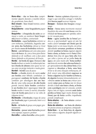 [ 85 ]
Dicionário Prático de Locuções e Expressões Correntes

Bons-dias – dar os bons-dias cumprimentar alguém durante a manhã (dizendo, geralmente, bons dias!)
Bon vivant – bon vivant boémio; estroina; folgazão
Boquiaberto – estar boquiaberto papar
moscas
Boquinha – à boquinha da noite ao começar a noite; ao anoitecer fazer boqui‑
nha franzir os lábios, contrariado
Borboleta – caçar borboletas entreter‑se
com ninharias, futilidades, bagatelas cor‑
rer atrás das borboletas deixar‑se levar
por ilusões ossos de borboleta ninharia
Borco – cair de borco cair com a face para
baixo de borco de, com a boca para baixo
(falando‑se de vasilhas); com a face para
baixo (falando‑se de pessoas); de bruços
Borda – da borda de água ribatejano dar
borda inclinar‑se muito (a embarcação) es‑
tar à borda do abismo estar quase na ruína; estar em perigo iminente e muito grave
Bordel – bordel casa de passe
Bordo – a bordo dentro do navio andar
aos bordos estar bêbedo; cambalear; ziguezaguear combater de bordo a bordo
combater por abordagem dar um bor‑
do dar uma volta; passear de alto bordo
grande (navio) fazer bordos cambalear
ir aos bordos fazer ziguezagues virar de
bordo mudar o rumo (o navio); desandar
virar de bordo para fazer‑se na volta de
(alguma terra)
Bordoada – à bordoada a toque de caixa
dar bordoada jogar à pancada; bater‑se à
pancada
Borla – de borla de graça; sem pagar; gratuitamente
Borracha – passar uma borracha passar
uma esponja; esquecer; perdoar
Borralha – calma borralha calma podre

bota-fora

Borrar – borrar a pintura disparatar; estragar o que está feito; estragar o trabalho
feito borrar papel escrever inépcias
Bosque – homem dos bosques orangotango
Bossa – bossa nova movimento musical
brasileiro dos anos 60 com bossa com habilidade ter bossa para ter aptidão, talento; ter vocação para
Bota – agora assobia‑lhe às botas! perdeu‑se a oportunidade! agora já não há
nada a fazer! arranjar um (bom) par de
botas meter‑se em maus lençóis, em sérias
dificuldades arrumar, pendurar as botas
desistir assobiar às botas enganar alguém
bater a bota, as botas morrer bota à Fre‑
derico bota fina de água bota alta bota
que cobre a perna até ao joelho bota de
água a de cano muito alto botas joelhei‑
ras botas de montar dar sebo nas botas fugir apressadamente dar, deitar bota errar;
enganar‑se descalçar a bota, uma bota
livrar‑se de uma situação embaraçosa, difícil; vencer uma dificuldade engraxar as
botas a alguém bajular lamber as botas a,
de alguém lisonjear demasiadamente, servilmente meter as botas em criticar acremente mijar para as botas não ter forças
devido à idade não bater a bota, as botas
com a perdigota não ter conexão, sentido
lógico; não ser lógico, coerente onde Judas
perdeu as botas lugar muito distante um
(bom) par de botas sarilho; trapalhada;
grande complicação
Bota-abaixo – de bota-abaixo contundente; radical
Bota-de-elástico – ser bota-de-elástico
ser pessoa avessa ao progresso, antiquada
Bota-fora – ir ao bota-fora de alguém
dizer adeus a alguém; despedir alguém solenemente

 