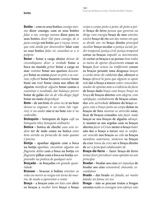 botão

Botão – com os seus botões consigo mesmo dizer consigo, com os seus botões
falar a sós, consigo mesmo dizer para os
seus botões dizer (lá) para consigo, de si
para consigo em botão que é viçoso, tenro;
que está ainda por desenvolver falar com
os seus botões falar só; consultar‑se a si
próprio
Botar – botar a carga abaixo deixar de
circunlóquios; dizer a verdade botar a
boca no mundo gritar botar a carga ao
mar vomitar botar aos queixos descompor botar as contas pesar os prós e os contras; reflectir botar bezerro vomitar botar
boné em trair botar cinza nos olhos de
alguém mistificar alguém botar contas a
examinar o resultado; dar balanço; prever
botar de galão dar às de vila-diogo; fugir
botar no mato desperdiçar
Bote – de um bote de uma vez ir no bote
deixar‑se enganar; ir no conto (do vigário); ir no andor não ir no bote não ir no
embrulho
Botequim – botequim de lepes café ou
botequim reles; botequim ordinário
Botica – botica de cheché casa sem ordem ter de tudo como na botica estar
bem sortido ou fornecido de tudo quanto
é preciso
Botija – apanhar alguém com a boca
na botija apanhar, encontrar alguém em
flagrante delito com a boca na botija em
flagrante pilhar com a boca na botija surpreender na prática de qualquer acto
Braçada – às braçadas em grande quantidade
Bracear – bracear à bolina orientar as
velas ou mover as vergas em torno do mastro, de modo a aproveitar o vento
Braço – a braços com em luta com abrir
os braços a receber bem braço a braço

[ 86 ]
Emanuel de Moura Correia • Persília de Melim Teixeira

corpo a corpo; peito a peito; de peito a peito braço de ferro pessoa que governa ou
dirige com energia braço de mar estreito;
esteiro braço de rio um dos ramos em que
se divide um rio braço direito principal
auxiliar braço secular a justiça social; poder temporal; justiça civil; justiça temporal
cortar os braços impedir os movimentos
de cortar os braços e as pernas tirar todos
os meios de operar eficazmente cruzar os
braços ficar ocioso ou indiferente cruzar
os braços perante uma desgraça lançar
a corda atrás do caldeirão dar, oferecer o
braço oferecê-lo para que alguém se apoie
nele dar o braço a torcer ceder; concordar;
mudar de opinião ante a evidência do facto
de braço dado braço com braço; braço no
braço de braços abertos com alegria; com
satisfação; cordialmente de braços cruza‑
dos sem actividade debaixo do braço seguro com o braço junto ao corpo deitar os
braços de fora mostrar‑se atrevido estar,
ficar de braços cruzados não fazer nada
lançar‑se nos braços de alguém abraçálo manter‑se nas argolas com os braços
abertos fazer o Cristo meter o braço bater
não dar o braço a torcer não se confessar vencido nos braços ao colo os braços
membros anteriores, torácicos os braços
da cruz trava da cruz ser o braço direito
de ser o principal colaborador de
Braço-de-ferro – fazer braço-de-ferro
tentar fazer prevalecer uma opinião ou um
princípio
Bradar – bradar aos céus ser injustiça de
bradar aos céus censurável; chocante; escandaloso
Brado – dar brado ser falado; ser muito
falado; ter fama; ter eco
Braga – não se pescam trutas a bragas
enxutas nada se consegue sem esforço; não

 