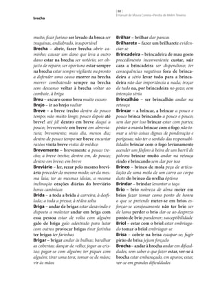 brecha

muito; ficar furioso ser levado da breca ser
traquinas, endiabrado, insuportável
Brecha – abrir, fazer brecha abrir caminho; causar um dano que leva a outro
dano estar na brecha ser notório; ser objecto de reparo; ser oportuno estar sempre
na brecha estar sempre vigilante ou pronto
a defender uma causa morrer na brecha
morrer combatendo sempre na brecha
sem descanso voltar à brecha voltar ao
combate, à briga
Breu – escuro como breu muito escuro
Brejo – ir ao brejo vadiar
Breve – a breve trecho dentro de pouco
tempo; não muito longe; pouco depois até
breve! até já! dentro em breve daqui a
pouco; brevemente em breve em abreviatura; brevemente; mais dia, menos dia;
dentro de pouco tempo ser breve encurtar
razões visita breve visita de médico
Brevemente – brevemente a pouco trecho; a breve trecho; dentro em, de pouco;
dentro em breve; em breve
Breviário – ler, rezar pelo mesmo brevi‑
ário proceder do mesmo modo; ser da mesma laia; ter as mesmas ideias, a mesma
inclinação orações diárias do breviário
horas canónicas
Brida – a toda a brida à carreira; à desfilada; a toda a pressa; à rédea solta
Briga – andar de brigas estar desavindo e
disposto a molestar andar em briga com
essa pessoa estar de volta com alguém
galo de briga galo adestrado para lutar
com outros provocar brigas tirar farinha
ter brigas ter farinhas
Brigar – brigar andar às bulhas; baralhar
as cobertas; dançar de velho; jogar as cristas; pegar‑se com alguém; ter piques com
alguém; tirar uma tora; tomar‑se de mãos;
vir às mãos

[ 88 ]
Emanuel de Moura Correia • Persília de Melim Teixeira

Brilhar – brilhar dar pancas
Brilharete – fazer um brilharete evidenciar‑se
Brincadeira – brincadeira de mau gosto
procedimento inconveniente custar, sair
cara a brincadeira ser dispendioso; ter
consequências negativas fora de brinca‑
deira a sério levar tudo para a brinca‑
deira não dar importância a nada; troçar
de tudo na, por brincadeira no gozo; sem
intenção séria
Brincalhão – ser brincalhão andar na
retouça
Brincar – a brincar, a brincar a pouco e
pouco brinca brincando a pouco e pouco;
sem dar por isso brincar estar com partes;
pintar a manta brincar com o fogo não tomar a sério coisas dignas de ponderação e
perigosas; não ter o sentido das responsabilidades brincar com o fogo levianamente
acender um fósforo à beira de um barril de
pólvora brincar muito andar na retouça
rindo e brincando sem dar por isso
Brinco – brinco de mola peça de articulação de uma mola de um carro ao corpo
deste do brinco da orelha óptimo
Brindar – brindar levantar a taça
Brio – brio nobreza de alma meter em
brios fazer tomar como ponto de honra
o que se pretende meter‑se em brios esforçar‑se corajosamente não ter brio ser
de lama perder o brio dar‑se ao desprezo
ponto de brio pundonor; susceptibilidade
Briol – estar com o briol estar embriagado tomar o briol embriagar‑se
Brisa – cobrir na brisa escapar‑se; fugir
pirão de brisa jejum forçado
Brocha – andar à brocha andar em dificuldades, sem saber o que fazer estar, ver‑se à
brocha estar embaraçado, em apuros; estar,
ver‑se em grandes dificuldades

 