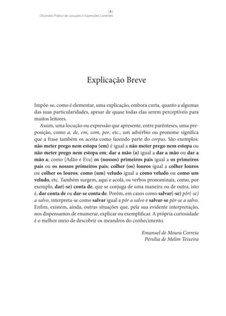 []
Dicionário Prático de Locuções e Expressões Correntes

Explicação Breve
Impõe-se, como é elementar, uma explicação, embora curta, quanto a algumas
das suas particularidades, apesar de quase todas elas serem perceptíveis para
muitos leitores.
Assim, uma locução ou expressão que apresente, entre parênteses, uma preposição, como a, de, em, com, por, etc., um advérbio ou pronome significa
que a frase também os aceita como fazendo parte do corpus. São exemplos:
não meter prego nem estopa (em) é igual a não meter prego nem estopa ou
não meter prego nem estopa em; dar a mão (a) igual a dar a mão ou dar a
mão a; como [Adão e Eva] os (nossos) primeiros pais igual a os primeiros
pais ou os nossos primeiros pais; colher (os) louros igual a colher louros
ou colher os louros; como (um) veludo igual a como veludo ou como um
veludo, etc. Também surgem, aqui e acolá, os verbos pronominais, como, por
exemplo, dar(-se) conta de, que se conjuga de uma maneira ou de outra, isto
é, dar conta de ou dar-se conta de. Porém, em casos como salvar(-se) pôr(-se)
a salvo, interpreta-se como salvar igual a pôr a salvo e salvar-se pôr-se a salvo.
Enfim, existem, ainda, outras situações que, pela sua evidente interpretação,
nos dispensamos de enumerar, explicar ou exemplificar. A própria curiosidade
é o melhor meio de descobrir os meandros do conhecimento.
Emanuel de Moura Correia
Persília de Melim Teixeira

 