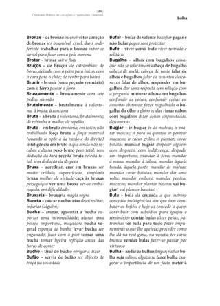 [ 89 ]
Dicionário Prático de Locuções e Expressões Correntes

Bronze – de bronze insensível ter coração
de bronze ser insensível, cruel, duro, indiferente trabalhar para o bronze expor‑se
ao sol para ficar com a pele morena
Brotar – brotar sair a flux
Bruços – de bruços de catrâmbias; de
borco; deitado com o peito para baixo, com
a cara para o chão; de ventre para baixo
Brunir – brunir (uma peça do vestuário)
com o ferro passar a ferro
Bruscamente – bruscamente com sete
pedras na mão
Brutalmente – brutalmente à valentona; à bruta; à canzana
Bruta – à bruta à valentona; brutalmente;
de rebimba o malho; de repelão
Bruto – em bruto em rama; em tosco; não
trabalhado força bruta a força material
(quando se opõe à da razão e do direito)
inteligência em bruto a que ainda não recebeu cultura peso bruto peso total, sem
dedução da tara receita bruta receita total, sem dedução da despesa
Bruxa – acreditar, crer em bruxas ser
muito crédulo, supersticioso, simplório
bruxa mulher de virtude caça às bruxas
perseguição ver uma bruxa ver‑se embaraçado, em dificuldades
Bruxaria – bruxaria magia negra
Buceta – cascar nas bucetas desacreditar,
injuriar (alguém)
Bucha – aturar, aguentar a bucha suportar uma incomodidade; aturar uma
pessoa importuna, maçadora bucha ve‑
getal esponja de banho levar bucha ser
enganado; ficar com o pior tomar uma
bucha tomar ligeira refeição antes das
horas de comer
Bucho – tirar do bucho obrigar a dizer
Bufão – servir de bufão ser objecto de
troça na sociedade

bulha

Bufar – bufar de valente bazofiar pagar e
não bufar pagar sem protestar
Bufo – viver como bufo viver retirado e
solitário
Bugalho – alhos com bugalhos coisas
que não se relacionam cabeça de bugalho
cabeça de avelã; cabeça de vento falar de
alhos e bugalhos falar de assuntos desconexos falar de alhos, responder em bu‑
galhos dar uma resposta sem relação com
a pergunta misturar alhos com bugalhos
confundir as coisas; confundir coisas ou
assuntos distintos; fazer trapalhada o bu‑
galho do olho o globo ocular rimar nabos
com bugalhos dizer coisas disparatadas,
desconexas
Bugiar – ir bugiar ir às malvas; ir matar moscas; ir para os quintos; ir pentear
macacos; ir caçar grilos; ir plantar, cavar
batatas mandar bugiar despedir alguém
com desprezo, com indiferença; despedir
um importuno; mandar à fava; mandar
à missa; mandar à tábua; mandar àquela
banda, àquela parte; mandar às malvas;
mandar cavar batatas; mandar dar uma
volta; mandar embora; mandar pentear
macacos; mandar plantar batatas vai bu‑
giar! vai plantar batatas!
Bula – bula da cruzada a que outrora
concedia indulgências aos que iam combater os Infiéis e hoje as concede a quem
contribuir com subsídios para igrejas e
seminários contar bulas dizer petas, patranhas ter bula para tudo fazer impunemente o que lhe apetece; proceder como
lhe dá na real gana, na veneta; ter carta
branca vender bulas fazer‑se passar por
virtuoso
Bulha – andar às bulhas brigar; ralhar bu‑
lha suja ralhos; algazarra fazer bulha exagerar a importância de um facto meter à

 