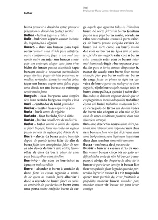 bulhar

bulha provocar a discórdia entre; provocar
polémicas ou discórdias (entre); incitar
Bulhar – bulhar jogar as cristas
Bulir – bulir com alguém causar incómodo, inquietação a alguém
Buraco – abrir um buraco para tapar
outro contrair uma dívida para satisfazer
outro compromisso; fugir a um mal causando outro arranjar um buraco conseguir um emprego; alugar casa para viver
bicho do buraco pessoa acanhada tapar
buracos acudir a pequenas necessidades;
pagar dívidas; pagar dívidas pequenas; remediar; remendar; consertar mal as coisas
tapar um buraco suprir uma falta; pagar
uma dívida ter um buraco no estômago
sentir muita fome
Burguês – casa burguesa casa simples,
sem luxo cozinha burguesa simples e boa
Buril – entalhador de buril gravador
Burilar – burilar frases apurar a pena
Burla – burla conto do vigário
Burlado – ficar burlado ficar à ústia
Burlão – burlão cavalheiro de indústria
Burlar – burlar contar o conto do vigário
a; fazer trapaça; levar no conto do vigário;
passar o conto do vigário; pôr, deixar de ré
Burra – descer da burra ceder; transigir,
depois de grande teima falar do alto da
burra falar com arrogância; falar de ronca não descer da burra não ceder; teimar
olhar de cima da burra olhar de cima
para baixo; olhar com desdém
Burrinho – dar com os burrinhos na
água ser mal sucedido
Burro – albardar o burro à vontade do
dono fazer as coisas segundo a vontade de quem as manda fazer albardar o
dono à vontade do burro fazer as coisas
ao contrário do que devia ser burro como
uma porta muito estúpido burro de car‑

[ 90 ]
Emanuel de Moura Correia • Persília de Melim Teixeira

ga aquele que aguenta todos os trabalhos
burro de sorte felizardo burro frontino
pessoa sem pejo burro morto, cevada ao
rabo casa roubada, trancas à porta cabe‑
ça de burro pessoa estúpida caveira de
burro má sorte como um burro muito
dar com os burros na água não se conter; perder um negócio estar com o burro
estar amuado estar com os burros estar
mal-humorado fugir o burro para a ceva‑
da dar para o torto; asnear; disparatar ir,
passar de cavalo para burro ficar numa
situação pior pra burro muito ser burro
de carga fazer os piores serviços ter ca‑
veira de burro gorar‑se; malograr‑se (um
negócio) tijolo burro tijolo maciço todo o
burro come palha, a questão é saber darlha todos se deixam enganar desde que se
empreguem os meios adequados trabalhar
como um burro trabalhar muito um bur‑
ro carregado de livros um doutor vozes
de burro não chegam ao céu não se faz
caso de vozes asnáticas; palavras ocas não
merecem atenção
Bus – não dizer chus nem bus não dizer palavra; não retrucar; não responder nem chus
nem bus nem fum nem fole de ferreiro; nem
uma (só) palavra; nem tique nem taque sem
dizer chus nem bus sem emitir um som
Busca – em busca de à procura de
Buscar – buscar a escama atrás da ore‑
lha mimar buscar cinco pés ao gato ver
dificuldades onde as não há buscar o am‑
paro, o abrigo de chegar‑se às abas de ir
buscar ir para levar consigo ir buscar lã e
ficar tosquiado ficar logrado quando pretendia lograr ir buscar lã e vir tosquiado
querer tirar partido de, e ver frustrado o
propósito mandar buscar mandar por;
mandar trazer vir buscar vir para levar
consigo

 