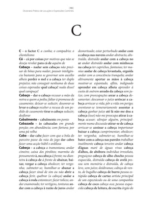 [ 93 ]
Dicionário Prático de Locuções e Expressões Correntes

C
C – o factor C a cunha; o compadrio; o
clientelismo
Cá – cá por coisas por motivos que não se
deseja revelar para cá de aquém de
Cabaça – nadar sem cabaças não precisar de bóias para nadar; possuir inteligência bastante para se governar sem auxílio
alheio perder o mel e a cabaça ter duplo
prejuízo; não conseguir nenhuma de duas
coisas esperadas qual cabaça! nada disso!
qual carapuça!
Cabaço – dar o cabaço recusar a mão da
noiva a quem a pediu; faltar à promessa de
casamento; deixar‑se seduzir; desonrar‑se
levar o cabaço receber a recusa de um pedido de casamento tirar o cabaço seduzir;
desflorar
Cabalmente – cabalmente em ponto
Cabazada – às cabazadas em grande
porção; em abundância; com fartura; por
uma pá velha
Cabe – dar cabe fazer com que a bola do
parceiro passe da raia do jogo dar cabes
fazer uma acção hábil e ardilosa
Cabeça – a cabeça a tramontana; andar
cimeiro; caixa dos pirolitos; marmita do
pensamento à, na cabeça à frente; na dianteira à cabeça de à frente de abaixar, bai‑
xar, vergar a cabeça obedecer; ter vergonha; submeter‑se; humilhar‑se abanar a
cabeça fazer sinal de sim ou não abrir a
cabeça ferir, quebrar (a cabeça) andar a
cabeça à roda entontecer; fazer tolices; andar enamorado; ter vertigens, tonturas an‑
dar com a cabeça à razão de juros andar

desnorteado; estar perturbado andar com
a cabeça nas nuvens andar abstracto, abstraído, distraído andar com a cabeça no
ar andar distraído andar com minhocas
na cabeça ter caprichos, fantasias; ter manias andar de cabeça levantada, erguida
andar com a consciência tranquila; andar
altivamente apertar as mãos à cabeça
mostrar‑se espantado, aflito, indignado
aprender em cabeça alheia aprender à
custa de outrem areado da cabeça sem juízo; com preocupações arear a cabeça desanuviar; descansar o juízo arriscar a ca‑
beça arriscar a vida; pôr a vida em perigo;
aventurar‑se temerariamente assentar a
cabeça ganhar juízo até lá não me doa a
cabeça (isso) não me preocupa atirar à ca‑
beça acusar; ultrajar alguém, principalmente numa discussão atirar‑se de cabeça
arriscar‑se azoinar a cabeça importunar
baixar a cabeça cumprimentar; obedecer;
ter vergonha; submeter‑se; humilhar‑se
bater com a cabeça nas paredes trabalhar
inutilmente cabeça terceiro andar cabeça
d’águas maré de águas vivas cabeça
d’alhos, de abóbora indivíduo irresoluto,
preguiçoso cabeça de alho chocho pessoa
esquecida, distraída cabeça de avelã pessoa sem memória e distraída, de cabeça
leve, sem juízo; doidivanas; cabeça de vento, de bugalho cabeça de burro pessoa estúpida cabeça de cartaz artista principal
de um espectáculo ou de uma companhia
cabeça de coco cabeça oca; pessoa esquecida cabeça de leitura, de escrita órgão do

 