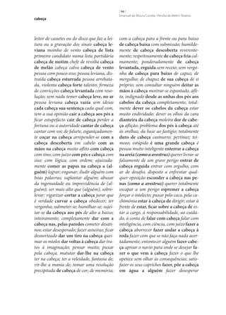 cabeça

leitor de cassetes ou do disco que faz a leitura ou a gravação dos sinais cabeça le‑
viana moinho de vento cabeça de lista
primeiro candidato numa lista partidária
cabeça de motim chefe de revolta cabeça
de melão cabeça calva cabeça de vento
pessoa com pouco siso; pessoa leviana, distraída cabeça esturrada pessoa arrebatada, violenta cabeça forte talento; firmeza
de convicções cabeça levantada com resolução; sem nada temer cabeça leve, no ar
pessoa leviana cabeça vazia sem ideias
cada cabeça sua sentença cada qual com,
tem a sua opinião cair a cabeça aos pés a
ficar estupefacto cair de cabeça perder a
fortuna ou a autoridade cantar de cabeça
cantar com voz de falsete, esganiçadamente coçar na cabeça arrepender‑se com a
cabeça descoberta em cabelo com as
mãos na cabeça muito aflito com cabeça
com tino; com juízo com pés e cabeça com
siso; com lógica; com ordem; ajuizadamente comer as papas na cabeça a (al‑
guém) lograr; enganar; iludir alguém com
boas palavras; suplantar alguém; abusar
da ingenuidade ou imprevidência de (alguém); ser mais alto que (alguém); sobrelevar; vigarizar cortar a cabeça jurar que
é verdade curvar a cabeça obedecer; ter
vergonha; submeter‑se; humilhar‑se; sujeitar‑se da cabeça aos pés de alto a baixo;
inteiramente; completamente dar com a
cabeça nas, pelas paredes cometer desatinos; estar desesperado; fazer asneiras; ficar
desnorteado dar um tiro na cabeça queimar os miolos dar voltas à cabeça dar tratos à imaginação; pensar muito; puxar
pela cabeça; matutar dar‑lhe na cabeça
ter na cabeça; ter a veleidade, fantasia de;
vir‑lhe a mania de; tomar uma resolução
precipitada de cabeça de cor; de memória;

[ 94 ]
Emanuel de Moura Correia • Persília de Melim Teixeira

com a cabeça para a frente ou para baixo
de cabeça baixa com submissão; humildemente de cabeça descoberta reverentemente; respeitosamente de cabeça fria calmamente; ponderadamente de cabeça
levantada, erguida sem receio; sem vergonha de cabeça para baixo de capuz; de
mergulho; de chapuz de sua cabeça de si
próprio; sem consultar ninguém deitar as
mãos à cabeça mostrar‑se espantado, aflito, indignado desde as unhas dos pés aos
cabelos da cabeça completamente; totalmente dever os cabelos da cabeça estar
muito endividado; dever os olhos da cara
dianteira da cabeça moleira dor de cabe‑
ça aflição; problema dos pés à cabeça até
às orelhas; da base ao fastígio; totalmente
duro de cabeça casmurro; pertinaz; teimoso; estúpido é uma grande cabeça é
pessoa muito inteligente enterrar a cabeça
na areia (como a avestruz) querer livrar‑se
falsamente de um grave perigo entrar de
cabeça erguida entrar com orgulho, com
ar de desafio, disposto a enfrentar qualquer oposição esconder a cabeça nas pe‑
nas (como a avestruz) querer totalmente
escapar a um perigo espremer a cabeça
forçar o intelecto; puxar pelo caco, pela cachimónia estar à cabeça de dirigir; estar à
frente de estar, ficar sobre a cabeça de estar a cargo, à responsabilidade, ao cuidado, à conta de falar com cabeça falar com
inteligência, com ciência, com juízo fazer a
cabeça aborrecer fazer andar a cabeça à
roda fazer com que se não faça nada acertadamente; entontecer alguém fazer cabe‑
ça aproar o navio para onde se desejar fa‑
zer o que vem à cabeça fazer o que lhe
apetece sem olhar às consequências; satisfazer os seus caprichos fazer, pôr a cabeça
em água a alguém fazer desesperar

 