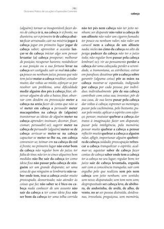 [ 95 ]
Dicionário Prático de Locuções e Expressões Correntes

(alguém); tornar‑se insuportável; fazer dores de cabeça ir à, na cabeça ir à frente, na
dianteira; ser o primeiro ir de cabeça abai‑
xo ficar arruinado; cair na miséria jogar à
cabeça jogar em primeiro lugar jogar de
cabeça saber; aproveitar a ocasião lan‑
çar‑se de cabeça iniciar algo sem pensar
levantar (a) cabeça prosperar; melhorar
de posição; recuperar haveres; restabelecer
a sua posição ou a sua fortuna levar na
cabeça ser castigado; sair‑se mal má cabe‑
ça pouco ou nenhum juízo; pessoa que não
tem juízo matar a cabeça meditar; estudar
muito; dar voltas ao miolo; esforçar‑se por
resolver um problema, uma dificuldade
medir alguém dos pés à cabeça fitar, observar alguém de alto a baixo; fitar, observar com desdém ou provocação meter a
cabeça na areia fazer de conta que não se
vê meter em cabeça a persuadir meter
macaquinhos na cabeça de (alguém)
transtornar as ideias de alguém meter na
cabeça aprender; insinuar; decorar; fixar;
cismar; persuadir(‑se); sugerir meter na
cabeça de persuadir (alguém) meter‑se de
cabeça arriscar‑se meter‑se na cabeça
capacitar‑se meter‑se‑lhe na, em cabeça
convencer‑se; teimar em na cabeça do rol
à frente; no primeiro lugar não estar bom
da cabeça não regular bem do juízo; ter
falta de tino; não ter os cinco alqueires bem
medidos não lhe sair da cabeça ter como
ideia fixa não passar pela cabeça de nin‑
guém ser um grande disparate; ser uma
coisa de que ninguém se lembraria não sa‑
ber onde tem, traz a cabeça andar muito
preocupado, desnorteado; não atender às
coisas que faz não saber se é bico ou ca‑
beça nada conhecer de um assunto não
sair da cabeça a ter como ideia fixa não
ser bom da cabeça ter uma telha corrida

cabeça

não ter pés nem cabeça não ter jeito nenhum; ser disparate não valer a cabeça de
um alfinete não valer um cigarro fumado;
ter pouco ou nenhum valor; não valer um
caracol nem a cabeça de um alfinete
nada; nicles no cimo da cabeça no alto da
peúga padecer da cabeça não ter o juízo
todo; não regular bem passar pela cabeça
lembrar(‑se); vir ao pensamento perder a
cabeça dar uma cabeçada; perder a serenidade, a tramontana, as estribeiras; entrar
em parafuso; desatinar pôr a cabeça sobre
garantir (alguma coisa) pôr as mãos na
cabeça mostrar‑se espantado, indignado
por cabeça por cada pessoa; por indivíduo; individualmente pôr de sua cabeça
contribuir com coisa sua; inventar; pôr de
sua casa, de sua lavra puxar pela cabeça
dar voltas à cabeça; espremer as meninges;
puxar pela cachimónia, pelo bestunto; puxar pelo miolo; aplicar o espírito com esforço; pensar; matutar quebrar a cabeça dar
tratos à imaginação; fazer um disparate;
puxar pela inteligência, pela memória;
pensar muito quebrar a cabeça a pensar
reflectir muito quebrar a cabeça a alguém
ralar, afligir, importunar alguém quebrei‑
ra de cabeça cuidado; preocupação refres‑
car a cabeça tranquilizar o espírito; acalmar‑se; aquietar saber de cabeça fazer
contas de cabeça saber onde tem a cabeça
ter a cabeça no seu lugar; regular bem; ter
juízo sair de cabeça levantada, erguida
sair com a consciência tranquila; sair com
orgulho pelo que realizou sem pés nem
cabeça sem jeito nenhum; sem sentido;
sem nexo; disparatado; sem tom nem som;
despropositado ser cabeça leve, de abóbo‑
ra, de andorinha, de avelã, de alho, de
vento, no ar ser pessoa distraída, doidivanas, irresoluta, preguiçosa, sem memória,

 