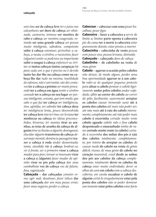 cabeçada

sem tino ser de cabeça leve ter o juízo nos
calcanhares ser duro de cabeça ser obstinado, casmurro, teimoso ser mentira de
rabo e cabeça ser mentira exagerada, rotunda ser uma grande cabeça ser pessoa
muito inteligente, sabedora, competente
subir à cabeça estontear; perturbar a cabeça, a razão, o cérebro, o raciocínio; fazer
(alguém) sentir‑se poderoso ou importante
subir o sangue à cabeça enfurecer‑se; irritar‑se tantas cabeças tantas carapuças há
para cada um o que é preciso ou é devido
tanto faz dar‑lhe na cabeça como na ca‑
beça lhe dar tudo na mesma; inutilidade
de esforços; não é um tostão, são dez centavos ter a cabeça a prémio ser muito procurado ter a cabeça em água sentir o cérebro
cansado ter a cabeça no seu lugar ser pessoa inteligente, sensata, que tem miolo, que
sabe o que faz ter cabeça ter inteligência,
tino, aptidão; ser sabedor ter cabeça dura
ter inteligência lenta, pouco desenvolvida
ter cabeça leve não ter tino; ser leviano ter
minhocas na cabeça ter ideias preconcebidas, bizarras; ter manias tirar as ara‑
nhas, as teias de aranha da cabeça de al‑
guém tirar as ilusões a alguém; desenganar,
elucidar alguém transtorno de cabeça desarranjo mental; demência passageira tra‑
zer a cabeça à roda andar desnorteado,
tonto, aturdido vir à cabeça lembrar‑se;
vir à frente; ser o primeiro virar a cabeça
mudar para pior; tornar‑se insensato virar
a cabeça a (alguém) fazer mudar de opinião virar os pés pela cabeça dar uma
cambalhota voz de cabeça voz de falsete,
fina, esganiçada
Cabeçada – dar cabeçadas cometer erros; agir mal; desatinar; fazer tolices dar
uma cabeçada dar um mau passo; errar;
fazer mau negócio; perder a cabeça

[ 96 ]
Emanuel de Moura Correia • Persília de Melim Teixeira

Cabecear – cabecear com sono pesar bacalhau; pesar figos
Cabeceira – fazer a cabeceira a servir de
limite a; limitar parte oposta à cabeceira
pés da cama ter a morte à cabeceira estar
gravemente doente; estar prestes a morrer
Cabecinha – cabecinha de vento pessoa
com pouco siso; pessoa leviana, distraída
Cabeçudo – cabeçudo duro de cabeça
Cabelinho – de cabelinho na venta de
mau génio
Cabelo – agarrar a ocasião pelos cabelos
não deixar, de modo algum, perder uma
boa oportunidade agarrar‑se a um cabe‑
lo valer‑se de qualquer pequeno pretexto
para alisar o cabelo pentear o cabelo ligeiramente andar pelos cabelos andar enfadado, aflito ao correr do cabelo ao correr
do pêlo; facilmente; suavemente arrepiar
os cabelos causar tremendo susto até à
ponta dos cabelos até mais não poder ser;
até não mais até à raiz do cabelo inteiramente; completamente; até não poder mais
cabelo à escovinha cortado muito rente
cabelo aguado cabelo ralo e fino cabelo
despenteado e emaranhado ninho de ratos cortado muito rente (o cabelo) cortado à escovinha das unhas dos pés à raiz
dos cabelos totalmente; completamente; por inteiro de arrepiar os cabelos de
causar medo de cabelo na venta de génio
difícil; rixoso; de mau génio de cabelo no
coração insensível; cruel desde as unhas
dos pés aos cabelos da cabeça completamente; totalmente dever os cabelos da
cabeça estar muito endividado; dever os
olhos da cara em cabelo com a cabeça descoberta; em carola escadear o cabelo de
alguém cortá-lo irregularmente estar pela
ponta dos cabelos não se poder demorar
um instante estar pelos cabelos estar farto

 