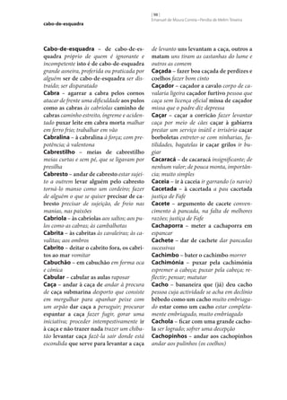 cabo-de-esquadra

Cabo-de-esquadra – de cabo-de-es‑
quadra próprio de quem é ignorante e
incompetente isto é de cabo-de-esquadra
grande asneira, proferida ou praticada por
alguém ser de cabo-de-esquadra ser distraído; ser disparatado
Cabra – agarrar a cabra pelos cornos
atacar de frente uma dificuldade aos pulos
como as cabras às cabriolas caminho de
cabras caminho estreito, íngreme e acidentado puxar leite em cabra morta malhar
em ferro frio; trabalhar em vão
Cabralina – à cabralina à força; com prepotência; à valentona
Cabrestilho – meias de cabrestilho
meias curtas e sem pé, que se ligavam por
presilha
Cabresto – andar de cabresto estar sujeito a outrem levar alguém pelo cabresto
torná-lo manso como um cordeiro; fazer
de alguém o que se quiser precisar de ca‑
bresto precisar de sujeição, de freio nas
manias, nas paixões
Cabriola – às cabriolas aos saltos; aos pulos como as cabras; às cambalhotas
Cabrita – às cabritas às cavaleiras; às cavalitas; aos ombros
Cabrito – deitar o cabrito fora, os cabri‑
tos ao mar vomitar
Cabuchão – em cabuchão em forma oca
e cónica
Cabular – cabular as aulas raposar
Caça – andar à caça de andar à procura
de caça submarina desporto que consiste
em mergulhar para apanhar peixe com
um arpão dar caça a perseguir; procurar
espantar a caça fazer fugir, gorar uma
iniciativa; proceder intempestivamente ir
à caça e não trazer nada trazer um chibatão levantar caça fazê-la sair donde está
escondida que serve para levantar a caça

[ 98 ]
Emanuel de Moura Correia • Persília de Melim Teixeira

de levanto uns levantam a caça, outros a
matam uns tiram as castanhas do lume e
outros as comem
Caçada – fazer boa caçada de perdizes e
coelhos fazer bom cinto
Caçador – caçador a cavalo corpo de cavalaria ligeira caçador furtivo pessoa que
caça sem licença oficial missa de caçador
missa que o padre diz depressa
Caçar – caçar a corricão fazer levantar
caça por meio de cães caçar à gabiarra
prestar um serviço inútil e irrisório caçar
borboletas entreter‑se com ninharias, futilidades, bagatelas ir caçar grilos ir bugiar
Cacaracá – de cacaracá insignificante; de
nenhum valor; de pouca monta, importância; muito simples
Caceia – ir à caceia ir garrando (o navio)
Cacetada – à cacetada a pau cacetada
justiça de Fafe
Cacete – argumento de cacete convencimento à pancada, na falta de melhores
razões; justiça de Fafe
Cachaporra – meter a cachaporra em
espancar
Cachete – dar de cachete dar pancadas
sucessivas
Cachimbo – bater o cachimbo morrer
Cachimónia – puxar pela cachimónia
espremer a cabeça; puxar pela cabeça; reflectir; pensar; matutar
Cacho – bananeira que (já) deu cacho
pessoa cuja actividade se acha em declínio
bêbedo como um cacho muito embriagado estar como um cacho estar completamente embriagado, muito embriagado
Cachola – ficar com uma grande cacho‑
la ser logrado; sofrer uma decepção
Cachopinhos – andar aos cachopinhos
andar aos pulinhos (os coelhos)

 