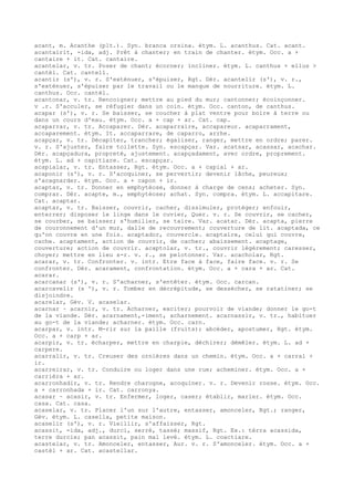acant, m. Acanthe (plt.). Syn. branca orsina. étym. L. acanthus. Cat. acant.
acantairit, -ida, adj. Prêt à chanter; en train de chanter. étym. Occ. a +
cantaire + it. Cat. cantaire.
acantelar, v. tr. Poser de chant; écorner; incliner. étym. L. canthus + ellus >
cantèl. Cat. cantell.
acantir (s'), v. r. S'exténuer, s'épuiser, Rgt. Dér. acantelir (s'), v. r.,
s'exténuer, s'épuiser par le travail ou le manque de nourriture. étym. L.
canthus. Occ. cantèl.
acantonar, v. tr. Rencoigner; mettre au pied du mur; cantonner; écoinçonner.
v .r. S'acculer, se réfugier dans un coin. étym. Occ. canton, de canthus.
acapar (s'), v. r. Se baisser, se coucher à plat ventre pour boire à terre ou
dans un cours d'eau. étym. Occ. a + cap + ar. Cat. cap.
acaparrar, v. tr. Accaparer. Dér. acaparraire, accapareur. acaparrament,
accaparement. étym. It. accaparrare, de caparro, arrhe.
acapçar, v. tr. Décapiter, trancher; égaliser, ranger, mettre en ordre; parer.
v. r. S'ajuster, faire toilette. Syn. escapçar. Var. acatsar, acassar, acachar.
Dér. acapçadura, propreté, ajustement. acapçadament, avec ordre, proprement.
étym. L. ad + capitiare. Cat. escapçar.
acapialar, v. tr. Entasser, Rgt. étym. Occ. a + capial + ar.
acaponir (s'), v. r. S'acoquiner, se pervertir; devenir lâche, peureux;
s'acagnarder. étym. Occ. a + capon + ir.
acaptar, v. tr. Donner en emphytéose, donner à charge de cens; acheter. Syn.
comprar. Dér. acapte, m., emphytéose; achat. Syn. compra. étym. L. accapitare.
Cat. acaptar.
acaptar, v. tr. Baisser, couvrir, cacher, dissimuler, protéger; enfouir,
enterrer; disposer le linge dans le cuvier, Quer. v. r. Se couvrir, se cacher,
se courber, se baisser; s'humilier, se taire. Var. acatar. Dér. acapta, pierre
de couronnement d'un mur, dalle de recouvrement; couverture de lit. acaptada, ce
qu'on couvre en une fois. acaptador, couvercle. acaptaire, celui qui couvre,
cache. acaptament, action de couvrir, de cacher; abaissement. acaptage,
couverture; action de couvrir. acaptolar, v. tr., couvrir légèrement; caresser,
choyer; mettre en lieu s-r. v. r., se pelotonner. Var. acacholar, Rgt.
acarar, v. tr. Confronter. v. intr. Etre face à face, faire face. v. r. Se
confronter. Dér. acarament, confrontation. étym. Occ. a + cara + ar. Cat.
acarar.
acarcanar (s'), v. r. S'acharner, s'entêter. étym. Occ. carcan.
acarcavelir (s '), v. r. Tomber en décrépitude, se dessécher, se ratatiner; se
disjoindre.
acarelar, Gév. V. acaselar.
acarnar ~ acarnir, v. tr. Acharner, exciter; pourvoir de viande; donner le go-t
de la viande. Dér. acarnament,-iment, acharnement. acarnassir, v. tr., habituer
au go-t de la viande; acharner. étym. Occ. carn.
acarpar, v. intr. M-rir sur la paille (fruits); abcéder, apostumer, Rgt. étym.
Occ. a + carp + ar.
acarpir, v. tr. écharper, mettre en charpie, déchirer; démêler. étym. L. ad +
carpere.
acarralir, v. tr. Creuser des ornières dans un chemin. étym. Occ. a + carral +
ir.
acarreirar, v. tr. Conduire ou loger dans une rue; acheminer. étym. Occ. a +
carrièra + ar.
acarronhadir, v. tr. Rendre charogne, acoquiner. v. r. Devenir rosse. étym. Occ.
a + carronhada + ir. Cat. carronya.
acasar ~ acasir, v. tr. Enfermer, loger, caser; établir, marier. étym. Occ.
casa. Cat. casa.
acaselar, v. tr. Placer l'un sur l'autre, entasser, amonceler, Rgt.; ranger,
Gév. étym. L. casella, petite maison.
acaselir (s'), v. r. Vieillir, s'affaisser, Rgt.
acassit, -ida, adj., durci, serré, tassé; massif, Rgt. Ex.: tèrra acassida,
terre durcie; pan acassit, pain mal levé. étym. L. coactiare.
acastelar, v. tr. Amonceler, entasser, Aur. v. r. S'amonceler. étym. Occ. a +
castèl + ar. Cat. acastellar.
 