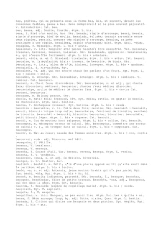 bes, préfixe, qui se présente sous la forme bes, bis, et souvent, devant les
consonnes faibles, passe à bar. Sens réduplicatif et le plus souvent péjoratif.
V. Introduction. Cat. bes.
bes, bessa, adj. Double, fourchu. étym. L. bis.
besa, f. Bief d'un moulin, Aur. Dér. besada, rigole d'arrosage. besal, besala,
rigole d'arrosage, bief de moulin. besalada, éclusée; terrain arrosable entre
deux rigoles. besalar, creuser des rigoles d'arrosage. besalon, saignée
pratiquée à une rigole. besalièra, rigole d'arrosage; bief. étym. Gaul. *b‰du.
besaguda, f. Besaigu‰. étym. L. bis + acuta.
besalenar, v. intr. Respirer avec peine; haleter; être essoufflé. Var. belsenar,
bresenar, berzenar, besenar, balsenar. Dér. besalenada, oppression. besalenaire,
m., qui s'essouffle facilement. étym. L. bis + anhelare.
besavi, -àvia, m. et f. Bisaïeul, bisaïeule. étym. L. bis + avius. Cat. besavi.
bescaire, m. Irrégularité; biais; travers. de bescaire, de biais. Dér.
bescairar, v. intr., aller de c"té, biaiser, louvoyer. étym. L. bis + quadrum.
bescairòla, f. Pie-grièche, Rgt.
bescalent, -a, adj. Qui est encore chaud (en parlant d'un four), Rgt. étym. L.
bis + calens + entis.
bescambi, m. échange. Dér. bescambiar, échanger. étym. L. bis + cambiare. V.
cambiar. Cat. bescanvi.
bescant, m. Chant faux; discordance. Dér. bescantaire, s. et adj., qui chante
faux; discordant; médisant. bescantar, chanter faux; médire; discorder.
bescantatge, action de médire; de chanter faux. étym. L. bis + cantus Cat.
bescant, bescantar.
bescaume, m. Balcon; perron, Cév.
bescle, m. Rate; foie; fressure, Cév. Syn. mèlsa, ratèla. Se gratar lo bescle,
se chatouiller. étym. Gaul. bistlos.
bescoa, f. Hochequeue (oiseau). Syn. baticoa. étym. L. bis + cauda.
bescòire ~ bescuèire, v. tr. Cuire deux fois; recuire. Dér. bescuèch ~ bescuèit,
recuit, biscuit; brique trop cuite. bescuchaire, fabricant de biscuits, marchand
de biscuits. bescuchèl ~ bescutèl, biscotin. bescuchar, biscuiter. bescuchèla,
petit biscuit léger. étym. L. bis + coquere. Cat. bescuit.
bescòl, m. Cou de mouton; bout saigneux. étym. L. bis + collum. Cat. bescolh.
bescompte, m. Mécompte; erreur de calcul. Dér. bescomptar, commettre une erreur
de calcul; v. r., se tromper dans un calcul. étym. L. bis + computare. Cat.
bescompte.
bescòr, m. Mal au coeur; nausée des femmes enceintes. étym. L. bis + cor, cordis
.
bescornut, -uda, adj. Biscornu; mal bâti.
besegonha, f. Vétille.
besenar, V. besalenar.
besenga, V. mesenga.
besenha, f. Gousse d'ail. Var. besena, verena, besega. étym. L. vesica.
besenha, f. V. vendémia.
besierenc, -enca, s. et adj. De Béziers, biterrois.
besigar, v. tr. Gratter, Aur.
beslièch ~ beslèit, m. Délit, c"té d'une pierre opposé au lit qu'elle avait dans
la carrière. étym. L. bis + lectus.
besòc, -a, s. et adj. Antenois, jeune mouton; brebis qui n'a pas porté, Rgt.
Syn. besòi, -òia, Rgt. étym. L. bis + òc, òi.
besonh, m. Besoin; indigence, pauvreté. Dér. besonha, f., besogne. besonhar,
besogner. besonhejar, faire de petits travaux. besonh¢s, -osa, adj., besogneux,
qui est dans la gêne. étym. Got. bisunja.
besorda, f. Besourde (espèce de coquillage marin). étym. L. bis + surda.
bespiralh, Rgt. V. espiralh.
bespola, f., V. mespola.
besquilhar, v. intr. Manquer, ne pas avoir lieu. étym. Occ. bes + quilha + ar.
bessa, f. Bête sauvage, loup, Ag. adj. Sotte, niaise, Quer. étym. L. bestia.
bessada, f. Cloison qui divise une bergerie en deux parties. Syn. megièr, Rgt.
étym. L. bis + ata.
 