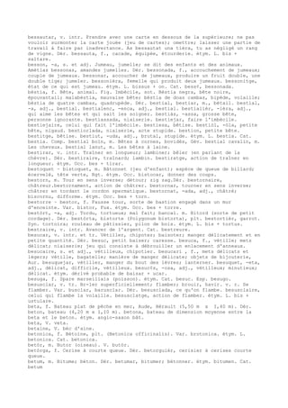 bessautar, v. intr. Prendre avec une carte en dessous de la supérieure; ne pas
vouloir surmonter la carte jouée (jeu de cartes); omettre; laisser une partie de
travail à faire par inadvertance. As bessautat una tièra, tu as négligé un rang
de vigne. Dér. bessauta, f., cacade, équipée, étourderie. étym. L. bis +
saltare.
besson, -a, s. et adj. Jumeau, jumelle; se dit des enfants et des animaux.
Amètlas bessonas, amandes jumelles. Dér. bessonada, f., accouchement de jumeaux;
couple de jumeaux. bessonar, accoucher de jumeaux, produire un fruit double, une
double tige; jumeler. bessonièra, femelle qui produit deux jumeaux. bessonitge,
état de ce qui est jumeau. étym. L. bissus + on. Cat. bess¢, bessonada.
bèstia, f. Bête, animal. Fig. Imbécile, sot. Bèstia negra, bête noire,
épouvantail; malabèstia, mauvaise bête; bèstia de doas cambas, bipède, volaille;
bèstia de quatre cambas, quadrupède. Dér. bestial, bestiar, m., bétail. bestial,
-a, adj., bestial. bestialenc, -enca, adj., bestial. bestialièr, -ièra, adj.,
qui aime les bêtes et qui sait les soigner. bestiàs, -assa, grosse bête,
personne ignorante. bestiassada, niaiserie. bestiejar, faire l'imbécile.
bestiejaire, celui qui fait l'imbécile. bestiesa, bêtise. bestiòl, -òla, petite
bête, nigaud. bestiorlada, niaiserie, acte stupide. bestion, petite bête.
bestitge, bêtise. bestiut, -uda, adj., brutal, stupide. étym. L. bestia. Cat.
bestia. Comp. bestial boïn, m. Bêtes à cornes, bovidés, Gév. bestial cavalin, m.
Les chevaux. bestial lanut, m. Les bêtes à laine.
bestirar, v. intr. Traîner en longueur; lambiner; bêler (en parlant de la
chèvre). Dér. bestiraire, traînard; lambin. bestiratge, action de traîner en
longueur. étym. Occ. bes + tirar.
bestoquet ~ bistoquet, m. Bâtonnet (jeu d'enfant); espèce de queue de billard;
écervelé, tête verte, Rgt. étym. Occ. bistocar, donner des coups.
bestorn, m. Tour en sens inverse; détour; zig zag.Dér. bestornaire,
châtreur.bestornament, action de châtrer. bestornar, tourner en sens inverse;
châtrer en tordant le cordon spermatique. bestornat, -ada, adj., châtré;
biscornu, difforme. étym. Occ. bes + torn.
bestorre ~ bestor, f. Fausse tour, sorte de bastion engagé dans un mur
d'enceinte. Var. bistor, Fux. étym. Occ. bes + torre.
bestòrt, -a, adj. Tordu, tortueux; mal fait; bancal. m. Bitord (sorte de petit
cordage). Dér. bestòrta, bistorte (Polygonum bistorta), plt. bestortièr, garrot.
Syn. tortoira; rouleau de pâtissier, pilon de bois. étym. L. bis + tortus.
bestraire, v. intr. Avancer de l'argent. Cat. bestreure.
besucar, v. intr. et tr. Vétiller, chipoter; baisoter; manger délicatement et en
petite quantité. Dér. besuc, petit baiser; caresse. besuca, f., vétille; mets
délicat; niaiserie; jeu qui consiste à débrouiller un enlacement d'anneaux.
besucaire, s. et adj., vétilleux, chipotier. besucari , f., mets délicats et
légers; vétille, bagatelle; manière de manger délicate; objets de bijouterie,
Aur. besuquejar, vétiller, manger du bout des lèvres; lanterner. besuquet, -eta,
adj., délicat, difficile, vétilleux. besuc¢s, -osa, adj., vétilleux; minutieux;
délicat. étym. dérivé probable de baisar + ucar.
besuga, f. Spare marseillais (poisson). étym. Cat. besuc. Esp. besugo.
besusclar, v. tr. Br-ler superficiellement; flamber; brouir, havir. v. r. Se
flamber. Var. busclar, barusclar. Dér. besusclada, ce qu'on flambe. besusclaire,
celui qui flambe la volaille. besusclatge, action de flamber. étym. L. bis +
ustulare.
beta, f. Bateau plat de pêche en mer, Aude, Hérault (5,50 m x I,40 m). Dér.
beton, bateau (4,20 m x I,I0 m). betona, bateau de dimension moyenne entre la
beta et le beton. étym. anglo-saxon bât.
beta, V. veta.
betaine, V. bèc d'aine.
betonica, f. Bétoine, plt. (Betonica officinalis). Var. brotonica. étym. L.
betonica. Cat. betonica.
betòr, m. Butor (oiseau). V. butòr.
betòrga, f. Cerise à courte queue. Dér. betorguièr, cerisier à cerises courte
queue.
betum, m. Bitume; béton. Dér. betumar, bitumer; bétonner. étym. bitumen. Cat.
betum
 