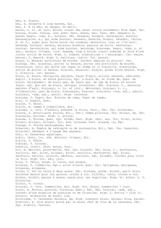 bèu, m. Diable.
bèu, m. Serpette à long manche, Aur.
bèu, f. A la bèu, en danger, en péril.
beure, v. tr. et intr. Boire; couver des yeux; croire naïvement; être dupé. Var.
bieure, biure. Conjug. Ind. prés. bevi, beves, beu. Pass. déf. beguèri; p.
passé: begut, -uda. m., boisson. Dér. bevable, buvable. bevassejar, buvoter.
bevassejaire, m., qui aime buvoter. bevedor, beveire, buveur. bevedor, -doira,
m. et f., auget pour faire boire les oiseaux; abreuvoir; lieu où l'on boit.
bevenda, boisson. beveta, boisson; buvette; passion de boire. bevotejar,
buvoter. bevotejaire, qui aime buvoter. beuratge, breuvage. begut, -uda, s. et
adj., buveur; ivrogne, ivre. beguda, coup à boire; toast; auberge au bord d'une
route; action de boire. étym. L. bibere. biberaticum ( > beuratge). Cat. beure.
beutat, f. Beauté. étym. L. bellitas, -tatis. Cat. beutat.
biaça, f. Besace; provisions de bouche. Souvent employé au pluriel. Var.
biataga. Dér. biacejar, porter la besace, porter ses provisions de bouche.
biacejaire, celui qui porte son repas au champ où il travaille. biacejatge,
action de porter la besace. biacièr, besacier. biaçon, poche d'une besace. étym.
L. bisaccia. Cat. bessac.
biais, m. Biais, obliquité; manière, façon d'agir, allure; adresse, habileté,
esprit. a biais, en bonne position, Rgt. a biais de, en forme de, Quer. de
biais, obliquement. de biais que, de façon que. de cap de biais, en aucune
façon. adj. Qui est de biais, oblique, inconstant. Dér. biaissa, f., mauvaise
manière d'agir. biaissar, v. tr. et intr., détourner, biaiser; v. r.,
s'industrier; user de biais. biaissejar, biaiser. biaiss¢s, -osa, adj., adroit.
biaissut, -uda, adj., adroit. étym. inconnue.
biaissa, f. Fagot, Aur. Biaissa de rama, fagot de ramée.
bial, V. bugalh, Quer.
bialar, V. belar.
bialòt, m. Lampe à crémaillère, Aur.
biardar, v. intr. S'enfuir, prendre la fuite, Toul., Cév. Var. bilhardar.
biarna, f. Brouillard; bruine, Bit., Cév.; temps pluvieux. Var. brinar, Ag. Dér.
biarnejar, bruiner. étym. L. pruina.
biauda, f. Blouse, Quer. Syn. blòda, Cent. étym. obsc. anc. Occ. blial, brial,
bliant, blizaut, brizaut. Occ. mod. brisaud, Cent. bisaud, -a, Rgt.
biauga, f. Plaine marécageuse, Aur.
bibarlet, m. Espèce de redingote ou de soutanelle, Bit., Rgt. Var. bubarlet,
bivarlet; vêtement à l'usage des paysans.
bib¡, m. Passereau aquatique.
bibil¡ (far), loc. adv. éblouir; cligner, Bit.
b¡blia, f. Bible.
bibocar, V. bicocar.
bibòtis, interj. Chut, motus, Toul.
bic, m. Mercier, porte-balle, Cév. Syn. bicarèl. Dér. bica, f., serfouette,
sarcloir, Rgt. bicat, bicador, bicòt, sarcloir, serfouette, Rgt. bicar,
serfouir, sarcler. bicaire, bêcheur, sarcleur, Rgt. bicadèl, crochet pour tirer
le foin. étym. Occ. bèc, croc.
bica, f. Pénis, verge. m. Luron, bon bougre.
bicassa, f. Clématite, Rgt.; scion d'osier Quer. Var. beligassa, berigassa,
birgassa, mirgassa.
bicha, f. Pot en terre à deux anses. Dér. bichada, potée. bichet, petit broc;
ancienne mesure pour les grains; cruche à vin. bichièr, -ièra, cruche à vin.
bichon, bichòt, panier à anses; nasse pour les anguilles. étym. Gr. bikos. L. V.
biccarius.
bichut, V. vichut.
bicocar, v. intr. Sommeiller, Aur. étym. Occ. becar, sommeiller + ocar.
biçòl, m. Bouton, pustule, furoncle, Quer., Rgt. Dér. biçolat, -ada, adj.,
couvert d'une éruption de pustules ou de furoncles. étym. L. bottia + olus It.
bozzolo. Altération de buçòl, Lim.
bicorlada, f. Caresses; baisers, Ag. étym. Limousin bicar, baiser; bica, baiser.
bidorlet, m. Gros grelot porté par le mulet chef de file de la caravane, Cév.
Syn. bidorli, Castres.
 
