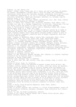 bidorne, -a, adj. Agile; vif.
bidòrs ~ bidòs, -òrsa ~-òssa, adj. et s. Tortu, qui est de travers. De bidòrs,
de travers, obliquement; a bidòrs (mar.), droit au large. Dér. bidorsada,
contorsion; roulis de la mer; secousse, poussée. bidorsaire, celui qui tortille,
qui brandille. bidorsejar, v. tr. et r., tortiller, se dandiner. bidorsar,
tortiller, brandiller, remuer par secousses. bidorset, m., saccade, coup de
bascule. étym. L. bis + dorsum + are.
bièissa, f. Bêche. Dér. bieissar, bêcher, pelleverser, Aur., Rgt. étym. radical
bess, d'origine incertaine. bièlhas, V. buèlhas.
bièrra, f. Bière. Syn. cervesa. Dér. bierraire, brasseur. étym. Néerl. bier.
bif-baf, loc. adv. et s. Marque l'opposition. Un ditz bif, l'autre baf, l'un dit
une chose, l'autre une autre; lo bif e lo baf, deux choses opposées.
biga, f. Petite poutre longue et grêle; (mar.), mâtereau, bigue. Dér. bigon,
petite bigue. étym. B. L. biga. Cat. biga.
biga, f. Houe à deux dents. f. pl. Crochets de bât pour porter de la ramée ou
des bottes de paille. Dér. bigon, m., bident, binette, houe fourchue. bigòs,
bigòt, bigòssa, bident, houe à deux dents; fourche coudée à fumier ou pour le
foin et la paille. bigossar, travailler avec le bigòs. bigossaire, celui qui
travaille avec le bigòs.
bigal ~ bigard, m. Moucheron, Quer.; cousin, Rgt.; moustique, Cent.; taon,
grosse mouche, Cév. Var. bial, bibal, Rgt. étym. anglo-saxon wibba.
bigalhar, v. tr. Bigarrer, barioler. V. pigalhar. étym. Occ. piga, pie.
bigar, v. tr. Troquer, échanger, vendre; colloquer; placer, marier. Dér.
bigatar, troquer, trafiquer, vendre, Bit. bigatan, chenapan, fripon, polisson,
Aude. bigatatge, intrigue; affaire suspecte. étym. anglo-saxon bygan.
bigarrar, v. tr. Bigarrer. Dér. bigarrada, bigarade, sorte de cerise (Cerasus
versicolor). bigarradièr, bigaradier. bigarradura, bigarrure. bigarratge, action
de bigarrer. bigarrèu, m., bigarreau. bigarratièr, bigarreautier, Rgt. étym.
Occ. biga + arrar. Cat. bigarrat.
bigatana, f. Javelot, javeline.
bigolant, m. Brigand; routier, Alb.
bigòrn, -a, adj. Biscornu, gauche, oblique. Dér. bigòrna, f., bigorne. bigornar,
travailler sur la bigorne. étym. L. bicornis.
bigornau, m. Murex (coquillage).
bigorsar (se), bigossar (se), V. bidorsar.
bila, f. Bile. Syn. fèl. Dér. bili¢s, -osa, adj., bileux. étym. L. bilis. Cat.
anc. bila.
bilanç, m. Bilan. étym. It. bilancio.
bilha, f. Garrot; tortoir de charrette à boeufs; trique; bille de bois. Dér.
bilhador, tortoir, garrot. bilhaire, s. et adj., celui qui serre, qui garrotte.
bilhar, serrer un chargement avec le tortoir; laisser aller une barque à la
dérive, Rgt. bilhard, m., gros bâton; barre de fer (mar.); queue de billard;
billard. bilhardar, billarder, chasser à coups de bâtons; se sauver, décamper.
bilhardèl, garrot, petit billard, Quer. bilhardièr, s. et adj., celui qui tient
le jeu de billard; celui qui aime le jeu de billard. bilhon, bille, billot,
tronçon d'une tige d'arbre; rouleau pour aplanir les terres; poire de romaine;
billon, alliage métallique. bilhòt, tricot, gourdin; garrot pour lier les gerbes
de blé. bilhòta, bâton qui sert à tourner la vis du pressoir à huile. bilhonar,
diviser un tronc d'arbre en billots; aplanir la terre avec le rouleau.
bilhonaire, celui qui divise le tronc d'un arbre, qui aplanit le terrain.
bilhonatge, action de diviser en billots, d'aplanir le terrain. étym. Gaul.
bilia.
bilha, f. Bille, boule de petite dimension. étym. Franc. bikkil.
bilhaud, m. Coquin, Aur.
bilhet, m. Billet, missive. Dér. bilheta, f., billet d'avertissement; acquit de
douane; billette. bilhetar, assigner, convoquer. étym. Altération du L. bulla.
Cat. bitllet.
bilhon, -a, adj. De forme triangulaire, Castres.
bilhons, m. pl. Lupins (Lupinus albus), Cév.; vesces (Vicia sativa), Mtp.;
gesses (Lathyrus sativa), Cév.
 