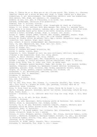 bima, f. Chèvre de un ou deux ans et qui n'a pas porté. Dér. bimon, m., chevreau
femelle; chèvre qui a moins de deux ans. étym .L. bima, chèvre qui a deux ans.
bimbaròlas, f. pl. éblouissement. Far bimbaròlas, éblouir; aver las bimbaròlas,
être ébloui, Cév. étym. mot express., cf. mimarèlas.
bimbòla (a la), loc. adv. A l'étourdie, à la volée. Var. bimbòrla.
bim-bom, onomatopée. Imitation d'un grand bruit.
bimplar, Fux. V. blincar, vinclar.
bina-bina-tu, m. Ortolan, Hérault. étym. Onomatopée du chant de l'ortolan.
binar, v. tr. Biner, sarcler; dire deux messes. Dér. bina, f., seconde façon
qu'on donne à la terre. binad¡s, -adissa, adj., qui peut être ou doit être biné.
binada, deuxième façon qu'on donne à une terre. binaire, bineur. binaira,
charrue à biner. binatge, binage. étym. L. binare. Cat. binar.
binga, f. Jambe; longue jambe, Castres. Dér. bingar, gambader, sauter. étym.
Occ. biga. Comp. bingalong, -a, adj., qui a de longues jambes.
binhon, m. Truble (filet de pêche), Cév., Rgt.; divers récipients: auge, panier,
corbillon. Var. benhon. étym. Gaul. benna.
biò, interj. A droite (commandement des charretiers), Cent.
biòc, -a, adj. Dépareillé, mer. étym. Anc. Occ. bioc.
biòch, m. Fond d'un tonneau, Cév.
biòch, m. Tique, Gui.
biòla, f. Charbon enflammé; étincelle, Ag.
biòla, f. Borne, limite, Quer.
biquejar, v. intr. Essayer en vain (au sens érotique); vétiller; barguigner;
s'amuser à des bagatelles. étym. Occ. bica, pénis.
biquet, m. Petit chevreau. étym. bica, chèvre.
biqu¡, m. Petit morceau, Quer. Dér. biquinèrre, m., petit enfant, Quer.
biraga ~ briaga, f. Ivraie enivrante (Lolium temulentum). étym. L. ebriaca.
biràs, birà, birè, Fux. V. iràs, irà, irai, du verbe anar.
birba, f. Chenapan; gueux; mendiant, Agde. Dér. birbe, m., pain mendié. birbar,
mendier, friponner. birband, m., mendiant; truand; bélître. birbandejar,
quémander, gueuser. étym. inconnue. Esp. briba, gueuserie; bribon, gueux,
fripon. It. birba, gredin, coquin; birbante, id.; birbone, id.
birbalhas, f. pl. Broussailles, ramilles, Castres.
birbilhinar, Don. V. berbilhar.
birgassa, V. margassa.
birosta, V. virosta.
bis, adv. Une seconde fois.
bis, V. bes.
bis -a, adj. Bis, brun. Dér. bisana, f., tiretaine (étoffe), Rgt. biset, -eta,
adj., bis, brun; m., pigeon de roche. Syn. perenga, torrièr; mâle de la
grenouille. étym. inconnue.
bisa, f. Bise (vent du nord), Rgt. Dér. bisar, faire de la bise; v. r., se
gercer. bisada, gerçure. bisalhar, gercer les lèvres. bisarrada, rafale de bise.
étym. Franc. bisa.
bisalar ~ bisalhar, v. tr. Labourer deux fois coup sur coup. étym. L. bis, deux
fois.
bisanòt, -a, s. et adj. De Bize (Aude).
bisaud, V. brisaud.
bisbal, -a, adj. épiscopal. Pòrta bisbala, porte de Narbonne. Var. berbal, de
bèrbia. étym. L. episcopalis. Cat. bisbal, bisbe.
biscaïn, -a, s. et adj. Biscaïen; traître; inquiet, chagrin, méchant; gros
mousquet; balle de fonte; grosse bille. étym. Esp. biscaia.
biscairòl, Quer. V. boscairòl.
bisçanta, f . Un grand nombre. Var. bichanta. Dér. bisçantena, f., nombre très
élevé, collectif. étym. L. bis + centum.
biscar, v. intr. Bisquer, pester, s'endêver. Dér. bisca, mauvaise humeur, niche.
biscari , fâcherie. bisquèrla, mauvaise humeur. biscant, -a, adj., qui provoque
la mauvaise humeur. bisc¢s, -osa, adj., quinteux, qui peste facilement. étym.
inconnue, du Fr. bisquer.
biscarlòt, m. Bidet (petit cheval), Cév.; inconstant.
biscausa, f. Devinette, Fux. étym. L. bis + causa.
 