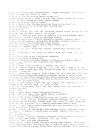 biscoalh, m. Vivres, Rgt.; petit troupeau, cheptel domestique. Dér. biscoalha,
marmaille. étym. Occ. visca, de viure.
biscolon, m. Ficaire (Ficaria ranunculoides) Toul.
biscre ~ brisca, m. et f. Faîte d'un toit. Var. biscle, biscra. Dér. briscar,
ruiler. briscal, ruilée, Rgt. étym. basque bisker.
bisècle, m. Bisègle, tibia de cheval.
bisèl, m. Biseau. Dér. biselar, biseauter. étym. L. bis, deux fois.
bisòc, m. Bâtonnet (jeu d'enfant). Syn. sautarèl, Bit.
bisòc, m. Terre-noix.
bison, V. vison.
bisort, m. Sorbier, plt., Fux. Dér. bisortosa, terrain couvert de sorbiers, Fux.
étym. mot ibérique. Arag. bixordo. Cat. bisurp.
bissana, f. Clématite, plt.; scion de clématite ou de vigne sauvage; pampre,
Mtp. étym. L. viticeus + anus; cf. vediçana, viçana.
bissèxt, m. Jour ajouté à l'année bissextile; bissexte; mauvaise chance,
malheur. Dér. bissextar, v. intr., être bissextile; retarder. bissextil, -ila,
adj., bissextile. étym. L. bissextus. Cat. bixest.
bistorlòri, m. Homme ridicule; nigaud, Mtp.; bizarre, Quer.
bistornèl, V. estornèl, Rgt.
bistre, -a, adj. et s. Bistre.Dér. bistrar, bistrer.ﾐ tym. inconnue. Cat.
bistre.
bita, f. Bitte (mar.). Dér. biton, m., bitton. étym. anc. Scand. biti. Cat.
bito.
bitarro, m. Poisson de mer à Frontignan (Hérault).
bitas, f. pl. Filet de pêche, Mtp.
bitèrna, f. Localité imaginaire. Diable de bitèrna, grand diable, diable
d'enfer. étym. anc. Occ. boc de Bitèrna. Cat. biterna
bitòr, V. butòr.
bitum, V. betum. Forme savante du L. bitumen. Cat. betum.
biule, m. Peuplier (Populus alba), Ag., Gui., Quer.,Toul.; tremble, Gui. Dér.
biulada, rangée de peupliers. étym. doublet de pibol, du L. populus. Var. bible.
bivarlet, V. bibarlet.
blaca, f. Chêne blanc; ramée de jeunes chênes, Cév. Dér. blacareda, lieu planté
de chênes blancs. blacairàs, terrains schisteux, marneux et calcaires qui
conviennent au chêne blanc. blacàs, chêne blanc. blacassada, taillis de chênes.
blacassina, taillis de jeunes chênes blancs. blacasson, lieu planté de chênes
blancs. étym. prélatin? blacca.
blacar, v. intr. Faiblir, céder, Rgt. Syn. blaquir. Dér. blaquejar, plier, se
courber agiter les bras. étym. Occ. blaca ou flac.
blachin, m. Seau de métal, Rgt., Quer. Var. blechin, Alb. Dér. blachinat, m.,
contenu d'un seau.
blad, V. blat.
blada, f. Spare oblade (Sparus melanurus) (poisson).
blaga, f. Blague à tabac. étym. Néerl. blagen, se gonfler.
blaguir (se), v. r. Se flétrir, Alb.
blaimar, v. tr. Blâmer, critiquer; calomnier. Var. blasmar, blarmar. Dér.
blaime, m., blâme, critique. blaimable, blâmable. blaimaire, celui qui blâme.
blaimason, action de blâmer. blaim¢s, -osa, adj., plein de blâme, calomnieux.
étym. anc. Occ. blastimar, du L. chrétien blasphemare (emprunt grec).
blaimar, v. intr. Blêmir, pâlir, défaillir, Rgt. Syn. emblaimar. étym. Germ.
blass, pâle; Franc. blasmjan.
blaïna, f. Bruine très froide, Bit. Dér. blaïnar, bruiner. blaïnejar, bruiner,
Cév. brouir (en parlant du soleil après une gelée blanche), Bit. étym. cf.
Prov. blasina
blasinar, blasinejar.
blaisan, m. Bouillon blanc (Verbascum thapsus); euphorbes divers (Euphorbia
esula, falcata, helioscopia, sylvatica), Toul. Syn. brisan.
blaisar, v. intr. Agir avec nonchalance.
blanc, -a, adj. Blanc, propre, innocent; inutile; sans résultat. Faire blanc,
faire chou blanc, Mtp.; vent blanc, vent non suivi de pluie, Aur. m. Couleur
blanche. Dér. blanca, f., pie, Toul.; figue blanche; châtaigne sèche; champignon
 