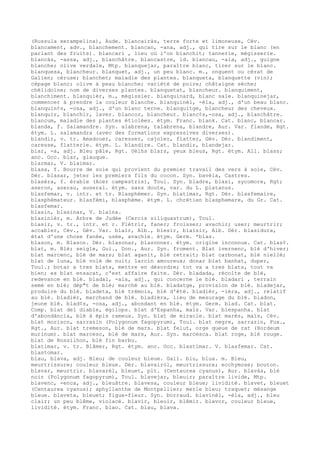 (Russula xerampelina), Aude. blancairàs, terre forte et limoneuse, Cév.
blancament, adv., blanchement. blancan, -ana, adj., qui tire sur le blanc (en
parlant des fruits). blancari , lieu où l'on blanchit; tannerie, mégisserie.
blancàs, -assa, adj., blanchâtre. blancastre, id. blancau, -ala, adj., guigne
blanche; olive verdale, Mtp. blanquejar, paraître blanc, tirer sur le blanc.
blanquesa, blancheur. blanquet, adj., un peu blanc. m., onguent ou cérat de
Galien; céruse; blanchet; maladie des plantes. blanqueta, blanquette (vin);
cépage blanc; olive à peau blanche; variété de poire; châtaigne sèche;
chélidoine; nom de diverses plantes. blanquetat, blancheur. blanquiment,
blanchiment. blanquièr, m., mégissier. blanquinard, blanc sale. blanquinejar,
commencer à prendre la couleur blanche. blanquinèl, -èla, adj., d'un beau blanc.
blanquin¢s, -osa, adj., d'un blanc terne. blanquitge, blancheur des cheveux.
blanquir, blanchir, laver. blancor, blancheur. blanc¢s,-osa, adj., blanchâtre.
blancum, maladie des plantes étiolées. étym. Franc. blank. Cat. blanc, blancar.
blanda, f. Salamandre. Syn. alabrena, talabrena, blandre, Aur. Var. flande, Rgt.
étym. L. salamandra (avec des formations expressives diverses).
blandir, v. tr. Amadouer, caresser, cajoler, flatter, Gév. Dér. blandiment,
caresse, flatterie. étym. L. blandire. Cat. blandir, blandejar.
blar, -a, adj. Bleu pâle, Rgt. Uèlhs blars, yeux bleus, Rgt. étym. All. blass;
anc. Occ. blar, glauque.
blarmar, V. blaimar.
blasa, f. Bourre de soie qui provient du premier travail des vers à soie, Cév.
Dér. blasar, jeter les premiers fils du cocon. Syn. bavèla, Castres.
blasèra, f. érable (Acer campestris), Toul. Syn. bladre, blasi, sycomore, Rgt;
aseron, aserau, auseral. étym. sans doute, var. du L. platanus.
blasfemar, v. intr. et tr. Blasphémer. Syn. blatimar, Rgt. Dér. blasfemaire,
blasphémateur. blasfèmi, blasphème. étym. L. chrétien blasphemare, du Gr. Cat.
blasfemar.
blasin, blasinar, V. blaïna.
blasinièr, m. Arbre de Judée (Cercis siliquastrum), Toul.
blasir, v. tr., intr. et r. Flétrir, faner; froisser; avachir; user; meurtrir;
accabler, Cév., Gév. Var. blaïr, Alb., blesir, blaisir, Alb. Dér. blasidura,
état d'une chose fanée, usée, avachie. étym. Germ. *blas.
blason, m. Blason. Dér. blasonar, blasonner. étym. origine inconnue. Cat. blas¢.
blat, m. Blé; seigle, Gui., Don., Aur. Syn. froment. Blat ivernenc, blé d'hiver;
blat marcenc, blé de mars; blat aganit, blé retrait; blat carbonat, blé niellé;
blat de luna, blé volé de nuit; larcin amoureux; donar blat banhat, duper,
Toul.; botar a tres blats, mettre en désordre; tot va a tres blats, tout va
bien; es blat ensacat, c'est affaire faite. Dér. bladada, récolte de blé,
redevance en blé. bladal, -ala, adj., qui concerne le blé. bladari , terrain
semé en blé; dép"t de blé; marché au blé. bladatge, provision de blé. bladejar,
produire du blé. bladeta, blé trémois, blé d'été. bladièr, -ièra, adj., relatif
au blé. bladièr, marchand de blé. bladièra, lieu de mesurage du blé. bladon,
jeune blé. blad¢s, -osa, adj., abondant en blé. étym. Germ. blad. Cat. blat.
Comp. blat del diable, égilops. blat d'Espanha, maïs. Var. blespanha. blat
d'abondància, blé à épis rameux. Syn. blat de miracle. blat marés, maïs, Cév.
blat morisco, sarrazin (Polygonum fagopyrum), Toul. blat negre, sarrazin, Fux.,
Rgt., Aur. blat tremeson, blé de mars. blat felut, orge queue de rat (Hordeum
murinum). blat marcesc, blé de mars, Aur. Syn. marcesca. blat roge, blé rouge.
blat de Rossilhon, blé fin barbu.
blatimar, v. tr. Blâmer, Rgt. étym. anc. Occ. blastimar. V. blasfemar. Cat.
blastomar.
blau, blava, adj. Bleu; de couleur bleue. Gall. blu, blua. m. Bleu,
meurtrissure; couleur bleue. Dér. blavairòl, meurtrissure; ecchymose; bouton.
blavar, meurtrir. blavarèl, bleuet, plt. (Centaurea cyanus), Aur. blavàs, blé
noir (Polygonum fagopyrum), Toul. blavejar, bleuir; paraître livide, Mtp.
blavenc, -enca, adj., bleuâtre. blavesa, couleur bleue; lividité. blavet, bleuet
(Centaurea cyanus); aphyllanthe de Montpellier; merle bleu; traquet; mésange
bleue. blaveta, bleuet; figue-fleur. Syn. borraud. blavinèl, -èla, adj., bleu
clair; un peu blême, violacé. blavir, bleuir, blêmir. blavor, couleur bleue,
lividité. étym. Franc. blao. Cat. blau, blava.
 