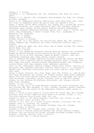 blauda, f. V. biauda.
blaugetar, v. tr. Damasquiner, Cév. Var. blauguelar, Alb. étym. Occ. blau +
getar.
blaugir, v. tr. éblouir. Dér. blaugiment, éblouissement, Ag. étym. Occ. bleuge,
du Franc. blaudjan.
blaus, m. pl. Champignons (Boletus rubeolarius), bolet pernicieux, Toul. étym.
Occ. blau, ce champignon bleuit dès que sa chair est exposée à l'air.
bleda, f. Bette, poirée (Beta vulgaris). fig. Langue, Aur.; arroche des jardins
(Atriplex hortensis). Syn. armòl; betterave, Quer. Dér. bledièra, champ de
betteraves, Quer. bledon, arroche puante, ansérine vulvaire (Chenopodium
vulvaria); amarantes (Amarantus sylvatica, patula, etc.). étym. L. blitum. Cat.
bleda. Comp. bledacarda, f. Bette à larges c"tes, Toul. bledaraba, f.
Betterave. Var. blederaba.
blegar, Don. V. plegar.
blegar, Rgt. V. bolegar.
bleimar, bleimir, V. blaimar.
bles, -a, adj. et s. Qui zézaie, qui articule mal; bègue, Rgt. Dér. blesejar,
bléser, bégayer, Rgt. blesejaire, qui blèse. blesejad¡s, blésité. étym. L.
blaesus.
blese, m. Mèche de lampe. Syn. meca. Mocat coma un blese, attrapé. Dér. bleset,
petite mèche. Cat. blé.
blesir, Cév. V. blasir.
blesta, f. Talc opaque des Cévennes; schiste; mèche de cheveux, Aur.; écheveau;
poupée de chanvre; brassée de foin entortillé Aur. Dér. bleston, poupée de
chanvre de lin ou de soie; écheveau; rameau de genêts. blestut, -uda, adj.,
filandreux; schisteux, Rgt. étym. blesta, origine inconnue.
blet, m. Amarante des champs (Amarantus blitum); arroche des jardins (Atriplex
hortensis), Toul.; ansérine verte et glauque; betterave. étym. L. blitum. (Cat.
blet. Comp. blet blanc, ansérine blanche (Chenopodium album). blet d'Espanha,
arroche halime. blet roge, amarante à épi (Amarantus spicatus).
blet, -a, adj. Languissant, abattu; flasque, avachi; blet, blossi, trop m-r, un
peu pourri. Dér. bletejar, être blet, trop m-r. bletir (se), v. r., se blossir,
devenir blet. bletidura, blossissure, état d'un fruit trop m-r. étym. Franc.
blet, pâle.
bleta, f. Gaule, houssine. Syn. jòrg, vèrga, lata. Dér. bletat, m., lame de bois
pour faire des paniers, Aur. bleton, jet d'arbre, pousse, jeune plant; baguette,
gaule; clou rivé d'une lame de couteau, de ciseaux, etc. bletonada, bois qu'on
vient de planter. bletonejar, gauler. bletonar, river la lame d'un couteau.
bleuge, ja, adj. éclatant de blancheur, éblouissant. Dér. blaugir, éblouir.
étym. Franc. blaudjan.
bleuse, -a, Aur. V. bles.
bleusse, -a, adj. Qui a la langue épaisse; ressuyé; sec, privé d'humidité, Aur.
Var. bliusse, Rgt. Dér. bleussar, v. intr., ressuer, ressuyer, perdre l'humidité
intérieure. Se dit des raisins et des châtaignes. bleussir, faner, perdre la
verdure, Aur.
blima, f. Partie la plus souple et la plus nette de l'osier, Rgt. Dér. blimada,
plusieurs tours d'osier comme ceux qu'on passe à un cerceau. blimar, v. tr.,
lier avec plusieurs tours d'osier. étym. Occ. vim.
blimze, m., Toul. V. vim (Salix purpurea, vitellina). Dér. blinse, -a, adj.,
souple. blinsar, plier, se plier, Fux.
blincar, v. tr., intr. et r. Plier, se plier, pencher, s'incliner, Fux. Var.
bimplar. étym. L. vinculare. Cat. blincar.
blindar, v. tr. Blinder. Dér. blindatge, blindage. étym. All. blenden.
blinse, blinsar, V. blimze.
blisaud, m. Blouse. Var. brisaud. étym. inconnue. Cat. brial.
bloca ~ bocla, f. Boucle, anneau de cheveux. Dér. blocar, boucler; bloquer.
blocaire, celui qui boucle; qui bloque. blocatge, bouclage; blocage, blocus.
bloquièr ~ boclièr, bouclier. étym. L. buccula.
bloïna, bloïnar, Rgt. V. blaïna, blaïnar.
 