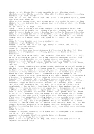 blond, -a, adj. Blond. Dér. blonda, dentelle de soie. blondir, blondir.
blondejar paraître blond. blondinèl, -èla, adj. d'un blond agréable. blonditge,
blondeur. étym. Germ. blund?
blos, -a, adj. Pur, net, sans mélange. Dér. bloset, d'une pureté agréable, assez
pur. étym. Germ. bloz, nu.
blòt, m. Bloc, masse, total, amas; anneau autour d'un goulot de bouteille. Dér.
blotar, faire des rainures dans la pierre pour en détacher un bloc. étym. Néerl.
blok. Cat. bloc.
bo, pr. neutre. V. o. étym. L. hoc.
boada, f. Bêtes à cornes d'une ferme; transport d'une provision de bois avec
plusieurs paires de boeufs, Rgt.; charge d'un boeuf; corvée. boairat, m. Jeune
valet de labour. boal, m. étable à boeufs, Rgt. boalha, f. Troupeau de bovidés.
boar, v. tr. Saillir (en parlant des bovidés). boatièr, m. Bouvier; gardien de
boeufs; soigneur des boeufs. Var. batièr, Rgt. étym. Dérivés du L. bos, bovis:
bovata, bovarius + -attu, bovem + are, bovem -attu + -ariu. Cat. bou, bouada
etc.
bòba, f. Frelon; bourdon velu, Quer.; couleuvre, Aur.
bobilicas, f. pl. Babioles, Quer.
bobina, f. Bobine. Var. boïna, Rgt. Syn. revojaire, canèla. Dér. bobinar,
bobiner. bobinaire, bobineur.
bob¡s, m. V. begois, Rgt.
bobosa (a la), loc. adv. Inconsidérément; à l'étourdie; à la hâte, Toul. Dér.
bobosar, faire l'important, le fastueux, gaspiller ses biens en dépenses
fastueuses.
boc, m. Bouc (mâle de la chèvre). Dér. bocachon, jeune bouc. bocal, -ala, adj.,
se dit d'une chèvre en chaleur; qui a les cheveux en désordre. bocalhàs, gros
bouc, Rgt. bocar, féconder les vers à soie. bocaràs, gros bouc. bocari ,
boucherie (vieux). bocàs, gros bouc. boquil, vieux bouc. boquièr, boucher.
boquin, -ina, adj., de bouc. boquina, peau de bouc. étym. Celt. et Germ. bucco.
Cat. boc.
boca, f . Bouche, ouverture de diverses choses; embouchure de rivière; passe; f.
pl. Les lèvres, Cév. boca de l'estomac, creux de l'estomac; boca de forn, gueule
de four; a boca de nuèit, à l'entrée de la nuit. Dér. bocada, bouchée. bocal,
ouverture, pertuis; embouchure; bouche de four; biez de moulin; grau; bocal;
sorte de pichet. bocalar ~ bocolar, ouverture d'un puits; margelle, Rgt.
bocalat, contenu d'un bocal, d'une cruche à vin. bocar, baiser; être contraint à
s'incliner, se soumettre de force; faire le chien courant, Toul. Syn. far lo
boquelar, Toul. bocarut, -uda, adj., lippu. bocassa, grosse bouche, vilaine
bouche. bocin, morceau; bouchée. bocinar, morceler, couper en petits morceaux.
bocinejar, couper en petits morceaux. bocinet, petit morceau. étym. L. bucca.
Cat. boca. Comp. bocadents (de), loc. adv. Contre terre, la bouche à terre.
bocafenduda, f. Bec de lièvre. bocafina, f. Gourmet; beau parleur. boca de
nòlis, m. Provisions de bouche pour un voyage (mar.). bocapudent, adj. et s. Qui
a l'haleine puante. boca-roja, f. Spare gros oeil (Sparus macrophtalmus).
bòça, f. Bosse, grosseur, protubérance, tumeur, abcès; peste, Arch. Dér. boçar,
v. tr. et intr., bossuer; former une bosse, s'élever en bosse; renfler, nouer,
grossir; obstruer, Gui. boçard, -arda, adj., bossu. bocejar, prendre la forme
d'une bosse, être protubérant. bocèla, bulbe. bocelar, devenir bossu; former une
bosse. bocerla, ampoule, vésicule; galle de l'olivier; champignon de saule.
bocerl¢s, -osa, adj., qui a des phlyctènes, des galles. bocenon, petite bosse.
bocichon, m., petite bosse. bocilha, petite bosse. bocilhut, -uda, adj., qui est
couvert de bosses. bocinhòla, petite bosse, tubercule. bocinholar, enfler, se
tuméfier. boçuduènha, les bossus en général. boçut, -uda, adj., bossu, montueux.
étym. L. bottia.
bocar, V. volcar.
bocaran, m. Bougran, bouqueran, toile forte pour les doublures. étym. Bokhara,
nom de la ville d'origine.
bocassin, m. Boucassin (étoffe de coton). étym. turc bogasy.
bòch, -a, adj. V. baug, Suc (Ariège).
bòcha, f. Boule du jeu de ce nom, Mtp. Dér. bochar, tirer avec une boule et
déplacer une seconde boule.
 