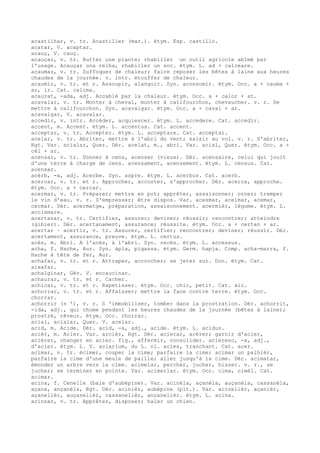 acastilhar, v. tr. Acastiller (mar.). étym. Esp. castillo.
acatar, V. acaptar.
acauç, V. cauç.
acauçar, v. tr. Butter une plante; rhabiller un outil agricole abîmé par
l'usage. Acauçar una relha, rhabiller un soc. étym. L. ad + calceare.
acaumar, v. tr. Suffoquer de chaleur; faire reposer les bêtes à laine aux heures
chaudes de la journée. v. intr. étouffer de chaleur.
acaumir, v. tr. et r. Assoupir, alanguir. Syn. aconsomir. étym. Occ. a + cauma +
ar, ir. Cat. calima.
acaurat, -ada, adj. Accablé par la chaleur. étym. Occ. a + calor + at.
acavalar, v. tr. Monter à cheval, monter à califourchon, chevaucher. v. r. Se
mettre à califourchon. Syn. acavalgar. étym. Occ. a + caval + ar.
acavalgar, V. acavalar.
accedir, v. intr. Accéder, acquiescer. étym. L. accedere. Cat. accedir.
accent, m. Accent. étym. L. accentus. Cat. accent.
acceptar, v. tr. Accepter. étym. L. acceptare. Cat. acceptar.
acelar, v. tr. Abriter, mettre à l'abri du vent; saisir au vol. v. r. S'abriter,
Rgt. Var. acialar, Quer. Dér. acelat, m., abri. Var. acial, Quer. étym. Occ. a +
cèl + ar.
acensar, v. tr. Donner à cens, acenser (vieux). Dér. acensaire, celui qui jouit
d'une terre à charge de cens. acensament, acensement. étym. L. census. Cat.
acensar.
acèrb, -a, adj. Acerbe. Syn. aspre. étym. L. acerbus. Cat. acerb.
acercar, v. tr. et r. Approcher, accoster, s'approcher. Dér. acerca, approche.
étym. Occ. a + cercar.
acermar, v. tr. Préparer; mettre en pot; apprêter, assaisonner; orner; tremper
le vin d'eau. v. r. S'empresser; être dispos. Var. acesmar, aceimar, acemar,
cermar. Dér. acermatge, préparation, assaisonnement. acermièr, légume. étym. L.
accismare.
acertanar, v. tr. Certifier, assurer; deviner; réussir; rencontrer; atteindre
(gibier). Dér. acertanament, assurance; réussite. étym. Occ. a + certan + ar.
acertar ~ acertir, v. tr. Assurer, certifier; rencontrer; deviner; réussir. Dér.
acertament, assurance, preuve. étym. L. certus.
acès, m. Abri. A l'acès, à l'abri. Syn. recès. étym. L. accessus.
acha, f. Hache, Aur. Syn. àpia, pigassa. étym. Germ. hapja. Comp. acha-marra, f.
Hache à tête de fer, Aur.
achafar, v. tr. et r. Attraper, accrocher; se jeter sur. Don. étym. Cat.
aixafar.
achalginar, Gév. V. encaucinar.
achaurar, v. tr. et r. Cacher.
achicar, v. tr. et r. Rapetisser. étym. Occ. chic, petit. Cat. xic.
achorrar, v. tr. et r. Affaisser; mettre la face contre terre. étym. Occ.
chorrar.
achorrir (s '), v. r. S 'immobiliser, tomber dans la prostration. Dér. achorrit,
-ida, adj., qui chome pendant les heures chaudes de la journée (bêtes à laine);
prostré, rêveur. étym. Occ. chorrar.
acial, acialar, Quer. V. acelar.
acid, m. Acide. Dér. acid, -a, adj., acide. étym. L. acidus.
acièr, m. Acier. Var. arcièr, Rgt. Dér. acierar, acérer; garnir d'acier,
aciérer, changer en acier. fig., affermir, consolider. acierenc, -a, adj.,
d'acier. étym. L. V. aciarium, du L. cl. acies, tranchant. Cat. acer.
acimar, v. tr. écimer, couper la cime; parfaire la cime; acimar un palhièr,
parfaire la cime d'une meule de paille; aller jusqu'à la cime. Dér. acimatar,
émonder un arbre vers la cime. acimelar, percher, jucher, hisser. v. r., se
jucher; se terminer en pointe. Var. acimerlar. étym. Occ. cima, cimèl. Cat.
acimar.
acina, f. Cenelle (baie d'aubépine). Var. acinèla, açanèla, auçanèla, cassanèla,
açana, ançanèla, Rgt. Dér. acinièr, aubépine (plt.). Var. acinelièr, açanièr,
açanelièr, auçanelièr, cassanelièr, ançanelièr. étym. L. acina.
acinsar, v. tr. Apprêter, disposer; haler un chien.
 