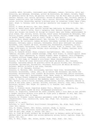 troublé, mêlé. boirador, instrument pour mélanger, remuer. boiraire, celui qui
brouille, qui mélange. boiratge, action de brouiller, de remuer. boirèl, fagot
en général; botte de foin, de paille; veillotte, tas de foin dans un pré; banne,
panier; ventre; cul; vairon (poisson); second du parrain, Rgt. boirèla, panier à
anses; corbillon pour les fraises, Rgt.; vairon. boirilha, mélange; grosse vesce
noire. boirica, bourriche; panier à poisson pour le conserver vivant dans l'eau,
Quer. étym. L. boreas, vent du nord qui amoncelle les nuages et la brume. Cat.
boira.
boira, f. Biez de moulin, Cév. Syn. besal.
boire, m. Boeuf gras; gros ventre; surnom des habitants du Gévaudan, Cév. Dér.
boirac, m., outre à huile, Toul.; carquois, Alb. boirat, bouvier, laboureur;
celui qui soigne les boeufs et dirige le travail dans une ferme, généralement le
plus vieux. Var. boirac, borat. boiràs, boeuf gras; montagnard du Gévaudan, Cév.
boiril, boiret, panse du boeuf; bedaine, gros ventre. boiròt, homme trapu comme
un boeuf; cheval ragot, gros et court. étym. L. bos, bovis.
bois, m. Buis (Buxus sempervirens). Dér. boissa, f., buisse (outil de
cordonnier, de tailleur); rameau de buis. boissada, jonchée de buis. boissar,
balayer, nettoyer, Quer.; essuyer. boissador, étire pour nettoyer les peaux.
boisseda, lieu couvert de buis. boisserilha, boisseròla, busserole, raisin
d'ours. boisset, boissièra, lieu couvert de buis. étym. L. buxus. Cat. boix.
Comp. bois blanc, m. Arroche halime. bois salvatge, m. Troène, Castres. bois
punhent, m. Petit houx.
bois, m. Canards divers (Anas clangula leucophtalmos). Dér. boissa, canard
femelle. boisset, petit canard sauvage. Comp. bois blanc, m. Canard garrot (Anas
clangula). bois cabussaire, m. Canard chipeau (Anas strepera). bois d'Espanha,
m. Canard siffleur huppé (Anas rufina). bois negre, m. Canard morillon (Anas
morila). bois roge, m. Canard à iris blanc (Anas leucophtalmos).
boissa, f. Boîte de roue; boîtillon d'une meule de moulin. Dér. boissèl,
boisseau (ancienne mesure de grains); botte de paille brisée, Aur. boisselat,
boisselée. boisselièr, boisselier. boissesa, boîtillon de meule de moulin.
boissar, mettre la boîte à une roue, Castres.
boissar, v. tr. Essuyer, frotter.
boisson, m. Buisson. Dér. boissonada, hallier; haie vive. boissonalha, les
buissons. boissonièr, -ièra, adj., de la nature des buissons; qui hante les
buissons. boissonièra, lieu couvert de buissons. boissonilha, petits buissons.
boisson¢s, -osa, adj., buissonneux. étym. Germ. bosk; L. mérovingien boscionem.
Comp. boisson blanc, aubépine. boisson negre, prunellier.
boita, f. Boîte; articulation des membres, Quer. Syn. br¢stia, br£stia, Toul.
Dér. boitac, outre à huile. boitada, pleine boîte. boitar, emboîter; mettre la
boîte à une roue, Quer.; boiter. boitièr, boîtier. boit¢s, -osa, adj., boiteux.
boitejar, boiter, Cév. étym. Gr. puxis; L. V. buxida. Cat. boixa.
bòja, V. botja.
boja, f. Cranson drave (Lepidium draba) Toul., Hérault. Dér. bogica, m.,
salsifis des prés, barbe de bouc (Tragopogon pratensis).
bojal, m. Soupirail, ouverture de cave; lucarne, Quer.; trou dans un mur servant
à ranger certains objets; trou près du foyer pour y déposer le sel, Rgt. Var.
bochal. bojaric, Fux. V. baug.
bojarro, m. Fripon; luron; mauvais garnement; aide d'un étameur ou d'un
chaudronnier; fig., barbouillé, sale, Rgt. étym. Cat. bojarro, sodomite. V.
bocharro.
bojòl, m. V. mojòl.
bojolar, v. intr. Renfler; bouillonner; bourgeonner, Ag. étym. Gaul. bulga +
olar. Occ. bòuja.
bol, m. Sceau, cachet. Dér. bolar, sceller. étym. L. bulla.
bòl, m. Bol, terre bolaire; ocre; pilule: bol. Dér. bolar, marquer le bétail
avec du bol, Rgt. étym. L. bolus. Cat. bol.
bòl, m. Coup de filet; produit de la pêche pour un bateau; poste qu'occupe un
pêcheur pour ne pas gêner les autres pêcheurs; prise, butin, capture. étym. Gr.
bolos. Cat. bol.
bòl, m. Bol, coupe. Dér. bolat, bolée. étym. Angl. bowl. Cat. bol.
 