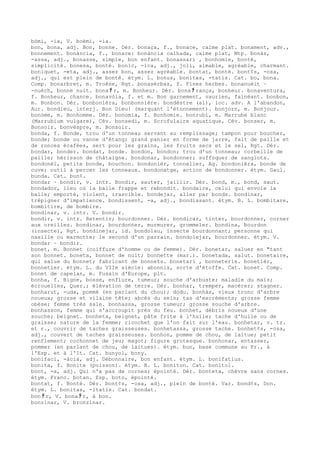 bòmi, -ia, V. boèmi, -ia.
bon, bona, adj. Bon, bonne. Dér. bonaça, f., bonace, calme plat. bonament, adv.,
bonnement. bonància, f., bonace: bonància calhada, calme plat, Mtp. bonàs,
-assa, adj., bonasse, simple, bon enfant. bonassari , bonhomie, bonté,
simplicité. bonesa, bonté. bonic, -ica, adj., joli, aimable, agréable, charmant.
boniquet, -eta, adj., assez bon, assez agréable. bontat, bonté. bont¢s, -osa,
adj., qui est plein de bonté. étym. L. bonus, bonitas, -tatis. Cat. bo, bona.
Comp. bonarbret, m. Troène, Rgt. bonasèrbas, f. Fines herbes. bonanuèit ~
-nuèch, bonne nuit. bona ﾁ r, m. Bonheur. Dér. bona ﾁ rança, bonheur. bonaventura,
f. Bonheur, chance. bonavòia, f. et m. Bon garnement, vaurien, fainéant. bonbon,
m. Bonbon. Dér. bonbonièra, bonbonnière. bondèstre (al), loc. adv. A l'abandon,
Aur. bondieu, interj. Bon Dieu! (marquant l'étonnement). bonjorn, m. Bonjour.
bonòme, m. Bonhomme. Dér. bonomia, f. Bonhomie. bonrubi, m. Marrube blanc
(Marrubium vulgare), Cév. bonsedi, m. Scrofulaire aquatique, Cév. bonser, m.
Bonsoir. bonvèspre, m. Bonsoir.
bonda, f. Bonde, trou d'un tonneau servant au remplissage; tampon pour boucher,
bonde; bonde ou vanne d'étang; grand panier en forme de jarre, fait de paille et
de ronces écafées, sert pour les grains, les fruits secs et le sel, Rgt. Dér.
bondar, bonder. bondat, bonde. bondon, bondon; trou d'un tonneau; corbeille de
paille; hérisson de châtaigne. bondonar, bondonner; suffoquer de sanglots.
bondonèl, petite bonde, bouchon. bondonièr, tonnelier, Ag. bondonièra, bonde de
cuve; outil à percer les tonneaux. bondonatge, action de bondonner. étym. Gaul.
bunda. Cat. bun¢.
bondar ~ bondir, v. intr. Bondir, sauter, jaillir. Dér. bond, m., bond, saut.
bondador, lieu où la balle frappe et rebondit. bondaire, celui qui envoie la
balle; emporté, violent, irascible. bondejar, aller par bonds. bondinar,
trépigner d'impatience. bondissent, -a, adj., bondissant. étym. B. L. bombitare,
bombitire, de bombire.
bondinar, v. intr. V. bondir.
bondir, v. intr. Retentir; bourdonner. Dér. bondicar, tinter, bourdonner, corner
aux oreilles. bondinar, bourdonner, murmurer, grommeler. bondina, bourdon
(insecte), Rgt. bondinejar, id. bondolau, insecte bourdonnant; personne qui
nasille ou marmotte; le second d'un parrain. bondolejar, bourdonner. étym. V.
bondar ~ bondir.
bonet, m. Bonnet (coiffure d'homme ou de femme). Dér. bonetar, saluer en "tant
son bonnet. boneta, bonnet de nuit; bonnette (mar.). bonetada, salut. bonetaire,
qui salue du bonnet; fabricant de bonnets. bonetari , bonneterie. bonetièr,
bonnetier. étym. L. du VIIe siècle: abonnis, sorte d'étoffe. Cat. bonet. Comp.
bonet de capelan, m. Fusain d'Europe, plt.
bonha, f. Bigne, bosse, enflure, tumeur; souche d'arbuste; maladie du maïs;
écrouelles, Quer.; élévation de terre. Dér. bonhar, tremper, macérer; stagner.
bonharut, -uda, pommé (en parlant du chou); dodu. bonhàs, vieux tronc d'arbre
noueux; grosse et vilaine tête; abcès du sein; tas d'excréments; grosse femme
obèse; femme très sale. bonhassa, grosse tumeur; grosse souche d'arbre.
bonhasson, femme qui s'accroupit près du feu. bonhet, débris noueux d'une
souche; beignet. bonheta, beignet, pâte frite à l'huile; tache d'huile ou de
graisse; nature de la femme; ricochet que l'on fait sur l'eau. bonhetar, v. tr.
et r., couvrir de taches graisseuses. bonhetassa, grosse tache. bonhet¢s, -osa,
adj., couvert de taches graisseuses. bonhon, pomme de chou, de laitue; petit
renflement; cochonnet de jeu; magot; figure grotesque. bonhonar, entasser,
pommer (en parlant de chou, de laitues). étym. bun, base commune au Fr., à
l'Esp. et à l'It. Cat. bunyol, bony.
bonifaci, -àcia, adj. Débonnaire, bon enfant. étym. L. bonifatius.
bonita, f. Bonite (poisson). étym. B. L. boniton. Cat. bonitol.
bont, -a, adj. Qui n'a pas de cornes; épointé. Dér. bonteta, chèvre sans cornes.
étym. Franc. botan. Esp. boto, épointé.
bontat, f. Bonté. Dér. bont¢s, -osa, adj., plein de bonté. Var. bond¢s, Don.
étym. L. bonitas, -itatis. Cat. bondat.
bon ﾁ r, V. bona ﾁ r, à bon.
bonzinar, V. bronzinar.
 