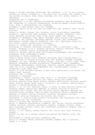 borda, f. Bourde, mensonge, gasconnade. Dér. bordelar, v. tr. et intr.,rouler;
franchir en roulant. bordelon, m., tour qu'on fait en roulant, Rgt. bordar, dire
des bourdes; se moquer. étym. Franc. bihurdan; anc. Occ. bordir, beordir. V.
rebordelar.
bordalaiga, Rgt. V. bordolaiga.
bordalés,-esa, s. et adj. Habitant de Bordeaux; bordelais; pays de Bordeaux.
Dér. bordalesa, f., futaille. bordalesenca, variété de cépage à grains ronds et
noirs. étym. L. burdigalensis. Cat. bordelès.
bordegàs, m. Jeune garçon. étym. Cat. bordegàs .
bordèl, m. Petits tas de foin dans les champs Aur. Dér. bordelon, petit tas de
foin Aur.
bordèl, m. Bordel, lupanar. Dér. bordelar, courir le guilledou, vagabonder.
bordelari , quartier mal famé. bordelàs, affreux lupanar. bordelièr, -ièra,
rufian débauché; prostituée. étym. Franc. bord, cabane. Cat. bordell.
bordequin, m. Brodequin. étym. Néerl. broseken, petit soulier. Cat. brosequ¡.
bordesc, -a, adj. Brusque, fantasque; emporté, violent. Dér. bordescada,
emportement; boutade; caprice. bordesc¢s, -osa, adj., capricieux. étym. anc.
Occ. bordir, sauter, bondir; Franc. bihurdan.
bordiu, m. Jachère, Aur. bordoira, f. V. boldoira
bordolaiga, m. Pourpier (Portulaca oleracea). étym. L. portulaca + aiga.
bordolh ~ bordolha, m. et f. Trouble, agitation, tumulte, confusion, cohue. Dér.
bordolhar, troubler, agiter. bordolhaire, bredouilleur.
bordon, m. Bourdon, abeille mâle; jeu d'orgue; bourdonnement. Dér. bordonejar,
bourdonner. étym. Onomatopée ou burdo.
bordufalha, V. bòrda, bordifalha.
borg, m. Bourg, petite ville, faubourg. Dins borg, dans le bourg, Narb.; lo
grifol de borg, la fontaine du bourg, Narb. Dér. borgada, bourgade. borgadèl,
borgadenc, -a, adj., habitant du bourg. borgal, -ala, adj., civil, loyal, franc,
généreux. borgalada, naïveté; plaisanterie. borgalament, adv., loyalement,
franchement, généreusement. borgalitge, urbanité, loyauté, générosité. borgés,
-esa, adj. et s., bourgeois. borgesament, adv., bourgeoisement. borgesi ,
bourgeoisie. étym. Germ. burg.
borgin, m. Filet de pêche traînant, à deux ailes, aboutissant à une manche. Syn.
bregin. étym. Inconnue.
borgolhar, Rgt. V. borbolhar.
borgossat, V. darbossat.
borguinhòta, f. Bonnet, calotte, Quer. étym. L. V. Burgondia, Bourgogne.
bòria, f. Ferme, domaine agricole. Syn. bòrda, granja, mas, capmàs. Dér.
boriaire, habitant d'une ferme, fermier, métayer, maître-valet. boriassa, grosse
ferme. borieta, petite ferme. étym. L. bovarius + ia > boair¡a, boar¡a, bòria.
boriòla, f. Petite bécassine: sourde.
borjar, v. tr. et intr. Fouiller, remuer la terre, la vase; bouiller; battre les
buissons; gâcher, patrouiller; dégorger un conduit; fouiller la terre en
profondeur, Cév.; sonder, Mtp. Dér. borjaire, ouvrier employé à dégorger les
conduites d'eau. borjador, rabot de maçon. borjadoira, bouille, baguette pour
dégorger un conduit. borjon, tisonnier. borjonar, fourgonner, fouiller.
borjonaire, celui qui fourgonne, qui fouille. Cat. burjar.
borjassòta, f. Sorte de figue violette: bourjassote. Var. borjansòta, Cév. étym.
Gaul. bulga, sac. Cat. borjassota
borjor, V. brusor, Mtp. Autres Var.: brojor, brujor.
borla, f. Moquerie; plaisanterie, tromperie. Dér. borlar, railler; plaisanter;
tromper. borlaire, railleur, plaisantin, moqueur; trompeur. borlèsc, -èsca,
adj., burlesque. borlièr, -ièra, adj., facétieux, plaisantin, trompeur. étym. L.
burula. Cat. burla.
borlar, v. intr. Bondir, bouger, Hérault. Dér. borle, saut, bond. borlaire,
sauteur.
bòrlhe, -a, adj. et s. Borgne; stérile (en parlant des brebis); orvet. Syn.
bòrni.
borliassada, f. Grande quantité; ribambelle, Mtp.
borl¡s, m. Trouble, mêlée, confusion; vacarme; tempête, Mtp. V. borrolar.
bòrma, f. V. vòrma.
 