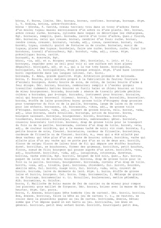 bòrna, f. Borne, limite. Dér. bornar, borner, confiner. bornatge, bornage. étym.
L. V. bodina, botina, arbre-frontière.
bòrna ~ bòrnha, f. Cavité, creux; terrier; trou dans un tronc d'arbre; fente
d'un moule; tuyau; masse; excroissance d'un arbre ou d'une plante. Dér. bornac,
arbre creux; ruche. bornaca, cylindre dans lequel on décortique les châtaignes,
Rgt. bornacar, remplir, Quer. bornada, cavité d'un tronc d'arbre, Quer.; fourré,
Gév. bornaire, celui qui creuse. bornal, cendrier d'un four; ruche. bornar,
rendre creux, creuser. bornarut, -aruda, adj., creux, caverneux. bornat, ruche.
bornèl, tuyau, conduit; goulot de fontaine ou de cruche. bornelar, munir de
tuyaux, placer des tuyaux. bornhejar, faire une ruche. bornhon, ruche. Curar los
bornhons, travail d'accoucheur, Rgt. bornhut, -uda, adj., creux. étym.
préceltique: borna, cavité.
bornasèl, m. écervelé, Rgt.
bòrni, -ia, adj. et s. Borgne; aveugle. Dér. borniejar, v. intr. et tr.,
bornoyer, regarder avec un oeil pour voir si une surface est bien plane;
dégauchir. borniquèl, adj. et s., qui a la vue très basse. borniquelàs,
borniquelet, id. borniquelejar, être presque aveugle. étym. D'une base inconnue
borni représentée dans les langues latines. Cat. borni.
boronada, f. Amas, grande quantité. étym. Altération probable de molonada.
borra, f. Bourre, poil; matière propre à la fabrication du feutre; fourrure
d'animal; bourgeon, duvet; bourre de soie, de coton, de laine; bourre d'arme à
feu; étoupe. Dér. borrar, bourrer, rembourrer; remplir à l'excès; gorger;
travailler rudement; battre; bourrer un fusil; haler un chien; bourrer un trou
de mine; bourgeonner. borrada, bourrade ; séance de travail; période pénible;
colère; a borradas, par à-coups. borrador, instrument pour bourrer. borraire,
celui qui bourre; bouvreuil (oiseau). borral, V. borrada. borralièr, bourrelier.
borràs, étoffe de laine grossière; bure; grosse toile d'étoupes; drap grossier
pour transporter du foin ou de la paille. borrassa, lange de laine ou de coton
pour les enfants. borrasson, id. borrassièr, -ièra, adj., de grosse toile
d'étoupes. borrassut, -uda, adj., couvert de grosse bourre, velu. borrat, -ada,
adj., uòus borrats, oeufs brouillés. borratge, action de bourrer. borre,
bourgeon naissant. borrejar, bourgeonner. borrèl, bourreau. borrelar,
tourmenter, bourreler. borrelejar, bourreler, sabrenauder; gâter. borrelet,
coussin; bourrelet; tortillon. borrenc, drap de grosse toile pour le transport
du foin ou de la paille. borrencada, contenu d'un drap de toile. borret, -eta,
adj., de couleur noirâtre, qui a le museau taché de noir; vin rosé. borreta, f.,
petite bourre de soie, fleuret. borretaire, cardeur de filoselle. borretièra,
cardeuse de filoselle ou de fleuret. borrièr, m., veau qui a été allaité par
deux vaches; qui tète plus d'un an; reste de bourre; ordure. borrièra, vache qui
allaite plus d'un an; vache qui ne porte pas d'un an ou de deux ans. borrilh,
flocon de neige; flocon de laine; bout de fil qui dépare une étoffe; bouchon;
duvet. borrilhar, se bouchonner, former des grumeaux. borrilhon, petit bouchon,
flocon, noeud de fils; bourgeon qui pousse auprès d'un autre. borrilh¢s, -osa,
adj., bouchonné. borrilhut, -uda, adj., lanugineux, cotonneux, duveteux.
borrina, vache stérile, Rgt. borriòl, beignet de blé noir, Quer., Aur. borron,
paquet de laine ou de bourre; bourgeon. borrona, drap de grosse toile pour le
foin ou la paille. borronar, bourgeonner. borronada, contenu d'un drap de toile.
borr¢s, -osa, adj., trouble, Quer. borrossa, chiendent, Gui. borròt, bourdon,
abeille mâle, Gui. borròc, nuage noir, Gui. borrut, -uda, velu, couvert de
bourre. borruda, larve du dermeste du lard. étym. L. burra, étoffe de grosse
laine et burrio, bourgeon. Cat. borra. Comp. borramescla, f. Mélange de grains
ou de fourrage. borramesclar v. tr. Brouiller, bouleverser, mettre pêlemêle,
Alb. borramicas, m. Goinfre.
borra, f. Mailloche de bois; masse de fer de carrier ou de mineur pour rompre
les pierres; gros maillet de forgeron. Dér. borrar, briser avec la masse de fer;
heurter. étym. Cat. porra.
borra, f. Anesse, bourrique; bête hombrée (jeu de cartes). Dér. borric, borrica,
âne, ânesse. borricar, faire la bête au jeu de cartes; v. r., se vautrer, se
rouler dans la poussière; gagner au jeu de cartes. borricada, ânerie, bévue;
somme que l'on dépose quand on est battu au jeu. borricalha, les ânes en
général. borricat, petit âne; enfant borné. borricòt, bourriquet; petit âne,
 