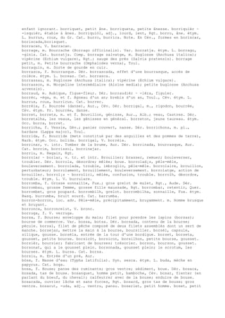 enfant ignorant. borriquet, petit âne. borriqueta, petite ânesse. borriquièr ~
-isquièr, étable à ânes. borriquiòl, adj., lourd, lent, Rgt. borro, âne. étym.
L. burrus, roux, du Gr. Cat. burro, burrica. Note. En Cév., formes en boriscar,
boriscada,borisquet.
borracan, V. barracan.
borrage, m. Bourrache (Borrago officinalis). Var. borratja. étym. L. borrago,
-ginis. Cat. burratja. Comp. borrage salvatge, m. Buglosse (Anchusa italica);
vipérine (Echium vulgare), Rgt.; sauge des prés (Salvia pratensis). borrage
petit, m. Petite bourrache (Omphalodes verna), Toul.
borraquin, m. Sorte de gourde en cuir.
borrasca, f. Bourrasque. Dér. borrascada, effet d'une bourrasque, accès de
colère. étym. L. boreas. Cat. borrasca.
borrassau, m. Buglosse (Anchusa italica); vipérine (Echium vulgare).
borrasson, m. Morgeline intermédiaire (Alsine media); petite buglosse (Anchusa
arvensis).
borraud, m. Aubique, figue-fleur. Dér. borraudièr ~ -ièra, figuier.
borrèc, -èga, m. et f. Agneau d'un an; brebis d'un an, Toul., Cév. étym. L.
burrus, roux, burricus. Cat. borrec.
borrèia, f. Bourrée (danse), Aur., Cév. Dér. borrigal, m., rigodon, bourrée,
Cév. étym. Fr. bourrée, danse.
borret, borreta, m. et f. Bouvillon, génisse, Aur., Alb.; veau, Castres. Dér.
borretalha, les veaux, les génisses en général. borreton, jeune taureau. étym.
Occ. borra, borret.
borricha, f. Vessie, Gév.; panier couvert, nasse. Dér. borrichons, m. pl.,
bardane (Lappa major), Toul.
borrida, f. Bourride (mets constitué par des anguilles et des pommes de terre),
Narb. étym. Occ. bolida. borrigal, V. borrèia.
borrinar, v. intr. Tomber de la brume, Aur. Dér. borrinada, bourrasque, Aur.
Cat. borrim, borrissol, borrinejar.
borriu, m. Regain, Rgt.
borrolar ~ borlar, v. tr. et intr. Brouiller; brasser, remuer; bouleverser,
troubler. Dér. borrola, désordre; mêlée; boue. borrolad¡s, pêle-mêle,
bouleversement. borrolada, trouble, imbroglio, pêle-mêle. borrolaire, brouillon,
perturbateur; borrolament, brouillement, bouleversement. borrolatge, action de
brouiller. borrol¡s ~ borrolici, mêlée, confusion, trouble. borrolh, désordre,
trouble. étym. L. V. burrulare.
borromba, f. Grosse sonnaille, Fux.; gros grelot de mulet, Rgt., Aude. Dér.
borrombau, grosse femme, grosse fille maussade, Rgt. borrombar, retentir, Quer.
borrombet, gros poupard. borrombilh, grelot. borrombilha, sonnaille, Fux. étym.
Basq. burrumba, bruit sourd. Cat. barrumba.
borron-borron, loc. adv. Pêle-mêle, précipitamment, bruyamment. m. Homme brusque
et bruyant.
borronca, borroncelut, V. bronc.
borruga, f. V. verruga.
borsa, f. Bourse; enveloppe du maïs; filet pour prendre les lapins (borsas);
bourse de commerce. Var. bossa, botsa. Dér. borsada, contenu de la bourse;
pécule. borsal, filet de pêche composé de deux filets assemblés dont un sert de
manche. borsejar, mettre la main à la bourse, boursiller. borsèl, capsule,
silique, gousse. borsèla, entrée de la tour d'une bordigue. borset, borseta,
gousset, petite bourse. borsicòt, borsicon, borsilhon, petite bourse, gousset.
borsièr, boursier; fabricant de bourses; trésorier. borson, bourson, gousset.
borsonat, qui a le gousset plein. borsonada, gousset plein; le scrotum, les
bourses. étym. L. bursa. Cat. borsa.
borsiu, m. Entrée d'un pré, Aur.
bòsa, f. Masse d'eau (Typha latifolia). Syn. sesca. étym. L. buda, mèche en
papyrus. Cat. boga.
bosa, f. Bouse; panse des ruminants; gros ventre; sédiment, boue. Dér. bosaca,
bosada, tas de bouse. bosanquet, homme petit, bamboche, Cév. bosar, fienter (en
parlant du boeuf, du cheval); calfeutrer avec de la bouse; enduire de bouse.
bosarada, ouvrier lâche et sans forces, Rgt. bosard, gros tas de bouse; gros
ventre. bosarut, -uda, adj., ventru, pansu. boserlet, petit homme. boset, petit
 