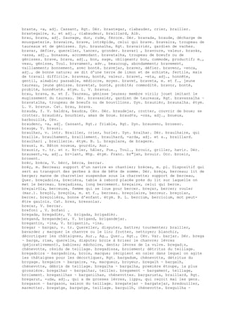 braste, -a, adj. Cassant, Rgt. Dér. brastegar, clabauder, crier, brailler.
brastegaire, s. et adj., clabaudeur, braillard, Alb.
brau, brava, adj. Sauvage, dur, rude, féroce. Dér. bravada, braude, décharge de
mousqueterie. bravaire, brave, intrépide, celui qui brave. bravaira, troupeau de
taureaux et de génisses. Syn. braunalha, Rgt. bravairièr, gardien de vaches.
bravar, défier, quereller, tancer, gronder. bravari , bravoure, valeur. bravàs,
-assa, adj., bonasse, accommodant. bravatalha, troupeau de boeufs ou de
génisses. brave, brava, adj., bon, sage, obligeant; bon, commode, productif; m.,
veau, génisse, Toul. bravament, adv., beaucoup, abondamment; bravement,
vaillamment; bonnement, avec bonté. bravejar, braver, défier. bravenc, -enca,
adj., de bonne nature; se dit d'une terre de limon et de schiste, fertile, mais
de travail difficile. bravesa, bonté, valeur. bravet, -eta, adj., honnête,
gentil, aimable; passable, médiocre, moyen. bravet, braveta, m. et f., jeune
taureau, jeune génisse. bravetat, bonté, probité; commodité. bravor, bonté,
probité, honnêteté. étym. L. V. bravus.
brau, brava, m. et f. Taureau, génisse jeunes; membre viril; jouet imitant le
mugissement du taureau. Dér. bravassièr, gardien de taureaux, Rgt. bravassalha ~
bravatalha, troupeau de boeufs ou de bouvillons. Syn. braunièr, braunalha. étym.
L. V. bravus. Cat. brau, brava.
brauda, f. V. baldra, baudra, Cév. Dér. braudejar, crotter, couvrir de boue; se
crotter. braudièr, bourbier, amas de boue. braud¢s, -osa, adj., boueux,
barbouillé, Cév.
braudenc, -a, adj. Cassant, Rgt.; friable, Rgt. Syn. brausenc, brosesc.
brauge, V. brausi.
braulhar, v. intr. Brailler, crier, hurler. Syn. bralhar. Dér. braulhaire, qui
braille. braulhament, braillement. braulhard, -arda, adj. et s., braillard.
braulhari , braillerie. étym. B. L. bragulare, de bragere.
brausi, m. Bâton noueux, gourdin, Aur.
brausir, v. tr. et r. Br-ler, hâler, Fux., Toul., brouir, griller, havir. Dér.
brausent,-a, adj., br-lant, Mtp. étym. Franc. br"jan, brouir. Occ. brosir,
brosent.
brèc, brèca, V. bèrc, bèrca, bercar.
brèç, m. Berceau; support d'un navire en chantier; brèces, m. pl. Dispositif qui
sert au transport des gerbes à dos de bête de somme. Dér. brèça, berceau; lit de
berger; manne de charretier suspendue sous la charrette; support de berceau,
Quer. breçadoira, brecièra, table à rebord placée près du lit sur laquelle on
met le berceau. breçadissa, long bercement. breçaire, celui qui berce.
breçairòla, berceuse, femme qui se loue pour bercer. breçar, bercer; rouler
(mar.). breçòl, breçòla, m. et f., berceau. breçolaire, berceur. breçolar,
bercer. breçolièra, bonne d'enfant. étym. B. L. bercium, berciolum, mot peut-
être gaulois. Cat. bres, bressolar.
brecar, V. bercar.
brefoni , V. bofani .
bregada, bregadièr, V. brigada, brigadièr.
bregand, bregandejar, V. brigand, brigandejar.
bregantin, -ina, V. brigantin, -ina.
bregar ~ bargar, v. tr. Quereller, disputer, battre; tourmenter; brailler,
bavarder ; macquer le chanvre ou le lin; frotter, nettoyer; blanchir,
décortiquer les châtaignes, Aur., Ag., Quer., Rgt., Cév. Var. barjar. Dér. brega
~ barga, rixe, querelle, dispute; broie à briser le chanvre; lèvres
(péjorativement), babines; mâchoire, dents; lèvres de la vulve. bregad¡s,
chènevotte, résidu de teillage. bregadissa, broiement; détritus du teillage.
bregadoira ~ bargadoira, broie, macque; récipient en osier dans lequel on agite
les châtaignes pour les décortiquer, Rgt. bargadum, chènevotte, détritus du
broyage. bregaire ~ bargaire, -a, macqueur, broyeur. bregalh ~ bargalh,
chènevotte, débris de teillage. bregalha ~ bargalha, première étoupe, la plus
grossière. bregalhar ~ bargalhar, teiller. bregament ~ bargament, teillage,
broiement. breganilhas ~ barganilhas, chènevottes. bargarusta, braillard, Rgt.
bregarut, -uda, adj., qui a de grosses lèvres, lippu, qui reçoit mal les gens.
bregason ~ bargason, saison du teillage. bregatejar ~ bargatejar, bredouiller,
marmotter. bregatge, bargatge, teillage. barguilh, chènevotte. breguilha ~
 