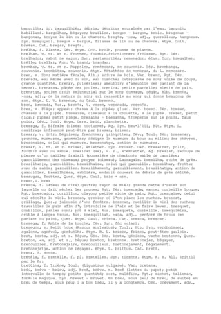 barguilha, id. barguilhièr, débris, détritus entraînés par l'eau. bargolh,
babillard. bargolhar, bégayer; brailler. bregon ~ bargon, broie. bregonar ~
bargonar, broyer le lin ou le chanvre. breg¢s, -osa, adj., querelleur, hargneux.
Syn. bregu¡vol. bregum ~ bargum, filasse de lin ou de chanvre. étym. Goth.
brekan. Cat. bregar, breg¢s.
brèlha, f. Plante, Gév. étym. Occ. brolh, pousse de plante.
brelhar, v. tr. et r. Frotter, fourbir,frictionner; froisser, Rgt. Dér.
brelhador, rabot de maçon. Syn. pastamortièr, remenador. étym. Occ. bregalhar.
brèlle, brellar, Aur. V. brand, brandar.
brembar, v. tr. et r. Rappeler, remémorer, se souvenir. Dér. brembança,
souvenir. brembièra, souvenir. étym. Métathèse de membrar, du L. memorare.
bren, m. Son; matière fécale, Alb.; sciure de bois. Var. brenc, Rgt. Dér.
brenada, eau mêlée avec du son, eau blanche; cataplasme de son; volée de coups,
grande quantité. brenar, pulvériser; ameublir; s'ameublir (en parlant de la
terre). brenassa, pâtée des poules. brenica, petite parcelle; miette de pain.
brenatge, ancien droit seigneurial sur le son; dommage, dégât, Alb. bren¢s,
-osa, adj., de la nature du son; qui ressemble au son; qui donne beaucoup de
son. étym. L. V. brennus, du Gaul. brenno.
bren, brenada, Aur., bren¢s, V. veren, verenada, veren¢s.
bres, m. Piège; appeau; chasse à la pipée; gluau. Var. bresc. Dér. bresar,
chasser à la pipée. bresaire, oiseleur à la chouette, à la pipée. breset, petit
gluau; pipée; petit piège. bresaina ~ bresanha, tromperie sur le poids, faux
poids, Cév., Toul. étym. Germ. brid, planchette.
bresaga, f. Effraie (oiseau nocturne), Ag. Syn. beu-l'òli, Bit. étym. L.
ossifraga influencé peut-être par bresar, briser.
bresar, v. intr. Dégoiser, fredonner, gringotter, Cév., Toul. Dér. bresenar,
gronder, murmurer, grommeler; désigne le murmure du bouc au milieu des chèvres.
bresenaire, celui qui murmure. bresenatge, action de murmurer.
bresar, v. tr. et r. Briser, émietter. Syn. brisar. Dér. bresairar, polir,
fourbir avec du sable. bresicar (se), v. r., s'émietter, Ag. bresièr, recoupe de
pierre qu'on taille; fraisil (poussière de charbon); sable de carrière;
gazouillement des oiseaux; proyer (oiseau), Lauragais. bresilha, roche de grès.
bresilhad¡s, gazouillis. bresilhaire, celui qui gazouille. bresilhar, frotter
avec du sable; gazouiller. bresilhament, gazouillement. bresilhatge, action de
gazouiller. bresilhièra, sablière, endroit couvert de débris de grès délité.
bresugar, frotter, Quer. étym. Gaul. bris + are.
bresc,V. bres
bresca, f. Gâteau de cire; gaufre; rayon de miel; grande natte d'osier sur
laquelle on fait sécher les prunes, Rgt. Dér. brescada, manne, corbeille longue,
Rgt. brescador, corbillon, clayon; petite miche de pain, Rgt. brescaire, celui
qui récolte le miel. brescan, grenier où l'on place les ruches. brescat,
grillage, Quer.; jalousie d'une fenêtre. brescar, cueillir le miel des ruches;
travailler le pain afin d'y introduire de l'air et le faire lever. bresquet,
corbillon, panier rond; pot à miel, Aur. bresqueta, corbeille. bresquièira,
crible à larges trous, Aur. bresquilhat, -ada, adj., perforé de trous (en
parlant du pain), Quer. étym. Gaul. brisca. Cat. bresca, brescar.
bresega, f. Aphte de la bouche, Cév. Syn. fòc volari.
bresegon, m. Petit houx (Ruscus aculeatus), Toul., Mtp. Syn. verdboisset,
agalons, agrévol, grefuèlha. étym. B. L. brisco, frisco, peut-être gaulois.
bret, breta, adj. et s. Bègue, Gév. Dér. breta, génisse, vache bretonne, Quer.
breton, -a, adj. et s., bègue; breton, bretonne. bretonejar, bégayer,
bredouiller. bretonejaire, bredouilleur. bretonejament, bégaiement.
bretonejatge, action de bégayer. étym. L. brittus. Cat. bret¢.
breta, f. Hotte.
bretèla, f. Bretelle. f. pl. Bretelles. Syn. tirants. étym. A. H. All. brittil
par le Fr.
bretòina, f. Troène, Toul. (Ligustrum vulgare). Var. bretana.
brèu, brèva ~ brieu, adj. Bref, brève. m. Bref (lettre du pape); petit
intervalle de temps; petite quantité; sort, maléfice, Rgt.; sachet, talisman,
formule magique. Syn. brevet ~ brivet. En brèu, sous peu; de brèu, de suite; en
brèu de temps, sous peu; i a bon brèu, il y a longtemps. Dér. brèvament, adv.,
 