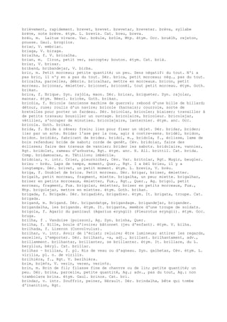 brièvement, rapidement. brevet, brevet. brevetar, breveter. brèva, syllabe
brève, note brève. étym. L. brevis. Cat. breu, breva.
brèu, m. Laitue vivace. Var. brèule, bròle, Mtp. étym. Occ. bruèlh, rejeton,
pousse. Gaul. brogilos.
briac, V. embriac.
briaga, V. biraga.
brialha, f. V. bricalha.
brian, m. Ciron, petit ver, sarcopte; bouton. étym. Cat. brià.
briar, V. brisar.
briband, bribandejar, V. birba.
bric, m. Petit morceau; petite quantité; un peu. Sens négatif: du tout. N'i a
pas bric, il n'y en a pas du tout. Dér. brica, petit morceau; nég., pas du tout.
bricalha, parcelles, débris. bricalhar, mettre en morceaux. bricon, petit
morceau. briconar, émietter. briconet, briconèl, tout petit morceau. étym. Goth.
brikan.
brica, f. Brique. Syn. rajòla, maon. Dér. bricar, briqueter. Syn. rajolar,
maonar. étym. Néerl. bricke, Goth. brikan.
bricòla, f. Bricole (ancienne machine de guerre); rebond d'une bille de billard;
détour, ruse; roulis d'un navire; bricole (harnais); courroie, sorte de
bretelles pour porter un fardeau. Dér. bricolar, bricoler; biaiser; travailler à
de petits travaux; bousiller un ouvrage. bricolaire, bricoleur. bricolejar,
vétiller, s'occuper de minuties. bricolejaire, lanternier. étym. anc. Occ.
bricola. Goth. brikan.
brida, f. Bride ú rênes; frein; lien pour fixer un objet. Dér. bridar, brider;
lier par un acte. Bridar l'ase per la coa, agir à contre-sens. bridèl, bridon,
bridon. bridièr, fabricant de brides. bridol, m., bridola, f., éclisse, lame de
bois refendue; bride de sabot; corde de genêt, Cév. bridolar, faire des
éclisses; faire des travaux de vannier; brider les sabots. bridolaire, vannier,
Rgt. bridolet, rameau d'arbuste, Rgt. étym. anc. H. All. brittil. Cat. brida.
Comp. bridamoscas, m. Tâtillon; imbécile.
bridolar, v. intr. Crier, pleurnicher, Cév. Var. britolar, Rgt. Mugir, beugler.
brieu ~ brèu. Laps de temps, moment, Quer., Rgt. I a bèl brieu, il y a
longtemps. Dér. brivet, un petit moment. étym. L. brevis, V. brèu.
briga, f. Doublet de brica. Petit morceau. Dér. brigar, briser, émietter.
brigalh, petit morceau, fragment, miette. brigalha, un peu; miette. brigalhar,
briser en petits morceaux, émietter, Fux., Rgt., Quer., Ag. brigol, petit
morceau, fragment, Fux. brigolar, émietter, briser en petits morceaux, Fux.,
Mtp. brigolejar, mettre en miettes. étym. Goth. brikan.
brigada, f. Brigade. Dér. brigadièr, brigadier. étym. It. brigata, troupe. Cat.
brigada.
brigand, m. Brigand. Dér. brigandatge, brigandage. brigandejar, brigander.
brigandalha, les brigands. étym. It. brigante, membre d'une troupe de soldats.
brigola, f. Agaric du panicaut (Agarius eryngii) (Pleurotus eryngii). étym. Occ.
bruga.
brilha, f . Vandoise (poisson), Ag. Syn. brinha, Quer.
brilha, f. Bille, boule d'ivoire; bâtonnet (jeu d'enfant). étym. V. bilha.
brilhada, f. Liseron (Convolvulus).
brilhar, v. intr. Avoir de l'éclat; reluire; être lumineux; attirer les regards,
exceller, l'emporter. Dér. brilhant, -a, adj., brillant. brilhantament, adv.,
brillamment. brilhantar, brillanter, se brillanter. étym. It. brillare, du L.
beryllus, béryl. Cat. brillar.
brilhas ~ brillas, f. pl. Ris de veau ou d'agneau. Syn. galhetas, Cév. étym. L.
virilia, pl. n. de virilis.
brilhièra, f., Rgt. V. berlhièra.
brim, brim¢s, V. verin, veren, verin¢s.
brin, m. Brin de fil; filasse fine de chanvre ou de lin; petite quantité; un
peu. Dér. brina, parcelle, petite quantité, Ag.; adv., pas du tout, Ag.: non
trambolava brina. étym. Gaul. brinos. Cat. bri.
brindar, v. intr. Souffrir, peiner, Hérault. Dér. brindalha, bête qui tombe
d'inanition, Rgt.
 